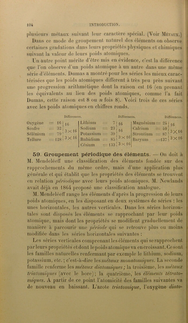 plusieurs métaux suivant leur caractère spécial. (Voir Métaux.) Dans ce mode de groupement naturel des éléments on observe cértaines gradations dans leurs propriétés physiques et chimiques suivant la valeur de leurs poids atomiques. Un autre point mérite d’être mis en évidence, c’est la différence que l’on observe d’un poids atomique à un autre dans une même série d’éléments. Dumas a montré pour les séries les mieux carac- térisées que les poids atomiques diffèrent à très peu près suivant une progression arithmétique dont la raison est 16 (en prenant les équivalents au lieu des poids atomiques, comme l’a fait Dumas, cette raison est 8 ou n fois 8). Voici trois de ces séries avec les poids atomiques en chiffres ronds. Oxygène Soufre Sélénium Tellure Différences. Lithium IG 32 79 ' 128 I 3x16 16 3x16 Sodium Potassium Rubidium Césium Différences, ^ i i6 23 Différences. = 39 : 83 16 3x16 133 3 x 16 Magnésium: 91 Calcium — 40 J 16 3X16 Strontium = 87 Baryum =137 I 3 X 16 59. Groupement périodique des éléments. — On doit à M. Mendeléeff une classification des éléments fondée sur des rapprochements du même ordre, mais d’une application plus générale et qui établit que les propriétés des éléments se trouvent en relation périodique avec leurs poids atomiques. M. iNewlands avait déjà en 1864 proposé une classification analogue. M. Mendeléeff range les éléments d’après la progression dé leurs poids atomiques, en les disposant en deux systèmes de séries : les unes horizontales, les autres verticales. Dans les séries horizon- tales sont disposés les éléments se rapprochant par leur poids atomique, mais dont les propriétés se modifient graduellement de manière à parcourir une période qui se retrouve plus ou moins modifiée dans les séries horizontales suivantes : Les séries verticales comprenant les éléments qui se rapprochent parleurs propriétés etdont lepoidsatomiqueva en croissant. Ce sont | les familles naturelles renfermant par exemple le lithium, sodium, potassium, etc. ; c’est-à-dire les métaux monatomiques. La seconde famille renferme les métaux diatomiques ; la troisième, les métaux triatomiques (avec le bore) ; la quatrième, les éléments tètrato- miques. A partir de ce point l’atomicité des familles suivantes va de nouveau en baissant. L’azote triatomique, l’oxygène diato-