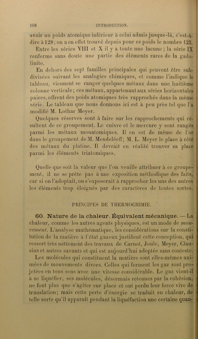 avoir un poids atomique inférieur à celui admis jusque-là, c’est-à- dire à 128; on a en effet trouvé depuis pour ce poids le nombre 125. Entre les séries VIII et X il y a toute une lacune ; la série IX renferme sans doute une partie des éléments rares de la gado- \ linitc. En dehors des sept familles principales qui peuvent être sub- divisées suivant les analogies chimiques, et comme l’indique le tableau, viennent se ranger quelques métaux dans une huitième colonne verticale; ces métaux, appartenant aux séries horizontales paires, offrent des poids atomiques très rapprochés dans la même série. Le tableau que nous donnons ici est à peu près tel que l’a modifié M. Lothar Meyer. Quelques réserves sont à faire sur les rapprochements qui ré- sultent de ce groupement. Le cuivre et le mercure y sont rangés parmi les métaux monatomiques. Il en est de même de l’or dans le groupement de M. Mendeléeff; M. L. Meyer le place à côté des métaux du platine. Il devrait en réalité trouver sa place parmi les éléments triatomiques. Quelle que soit la valeur que l’on veuille attribuer à ce groupe- ment, il ne se prête pas à une exposition méthodique des faits, car si on l’adoptait, on s’exposerait à rapprocher les uns des autres les éléments trop éloignés par des caractères de toutes sortes. PRINCIPES DE THERMOCHIMIE. 60. Nature de la chaleur. Équivalent mécanique. —La chaleur, comme les autres agents physiques, est un mode de mou- vement. L’analyse mathématique, les considérations sur la consti- tution de la matière à l’état gazeux justifient cette conception, qui ressort très nettement des travaux de Carnot, Joule, Meyer, Clau- sius et autres savants et qui est aujourd’hui adoptée sans conteste. Les molécules qui constituent la matière sont elles-mêmes ani- mées de mouvements divers. Celles qui forment les gaz sont pro- jetées en tous sens avec une vitesse considérable. Le gaz vient-il à se liquéfier, ses molécules, désormais retenues par la cohésion, ne font plus que s’agiter sur place et ont perdu leur force vive de translation; mais cette perte d’énergie se traduit en chaleur, de telle sorte qu’il apparaît pendant la liquéfaction une certaine quan-