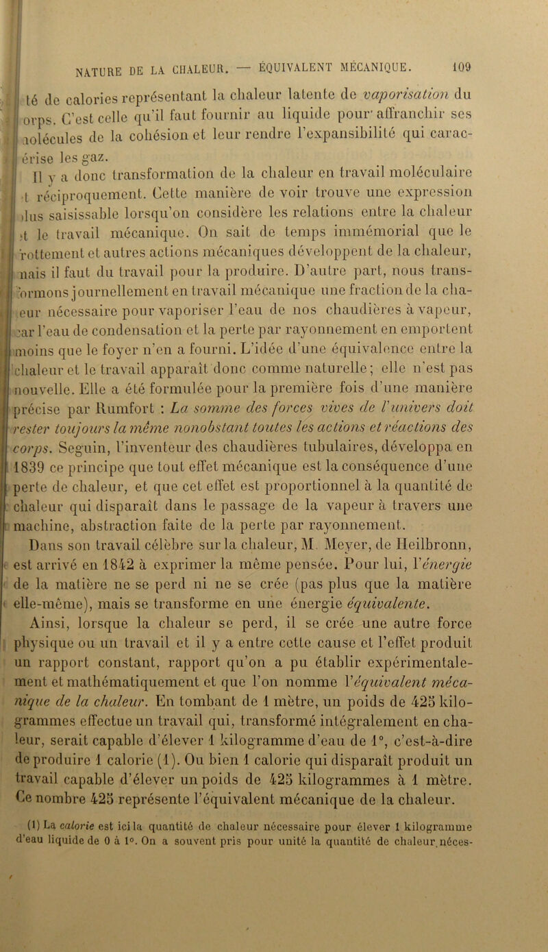 lé de calories représentant la chaleur latente de vaporisation du I 0VpS> ç’est Celle qu’il faut fournir au liquide pour affranchir ses i lolécules de la cohésion et leur rendre l’expansibilité qui carac- érise les gaz. jl y a Jonc transformation de la chaleur en travail moléculaire jj t réciproquement. Cette manière de voir trouve une expression il us saisissable lorsqu’on considère les relations entre la chaleur j le travail mécanique. On sait de temps immémorial que le ïottement et autres actions mécaniques développent de la chaleur, nais il faut du travail pour la produire. D’autre part, nous trans- muions journellement en travail mécanique une fraction de la cha- eur nécessaire pour vaporiser l’eau de nos chaudières à vapeur, :ar l’eau de condensation et la perte par rayonnement en emportent moins que le foyer n’en a fourni. L’idée d’une équivalence entre la chaleur et le travail apparaît donc comme naturelle; elle n’est pas nouvelle. Elle a été formulée pour la première fois d’une manière précise par Rumfort : La somme des forces vives de /’univers doit rester toujours la même nonobstant toutes les actions et réactions des corps. Seguin, l’inventeur des chaudières tubulaires, développa en 1839 ce principe que tout effet mécanique est la conséquence d’une perte de chaleur, et que cet effet est proportionnel à la quantité de chaleur qui disparaît dans le passage de la vapeur à travers une machine, abstraction faite de la perte par rayonnement. Dans son travail célèbre sur la chaleur, M. Meyer, de Heilbronn, est arrivé en 1842 à exprimer la même pensée. Pour lui, Xénergie de la matière ne se perd ni ne se crée (pas plus que la matière elle-même), mais se transforme en une énergie équivalente. Ainsi, lorsque la chaleur se perd, il se crée une autre force physique ou un travail et il y a entre cette cause et l’effet produit un rapport constant, rapport qu’on a pu établir expérimentale- ment et mathématiquement et que l’on nomme Xéquivalent méca- nique de la chaleur. En tombant de 1 mètre, un poids de 423 kilo- grammes effectue un travail qui, transformé intégralement en cha- leur, serait capable d’élever 1 kilogramme d’eau de 1°, c’est-à-dire de produire 1 calorie (1). Ou bien 1 calorie qui disparaît produit un travail capable d’élever un poids de 423 kilogrammes à 1 mètre. Le nombre 423 représente l’équivalent mécanique de la chaleur. (1) La calorie est ici la quantité de chaleur nécessaire pour élever 1 kilogramme d’eau liquide de 0 à 1°. On a souvent pris pour unité la quantité de chaleur.néces-