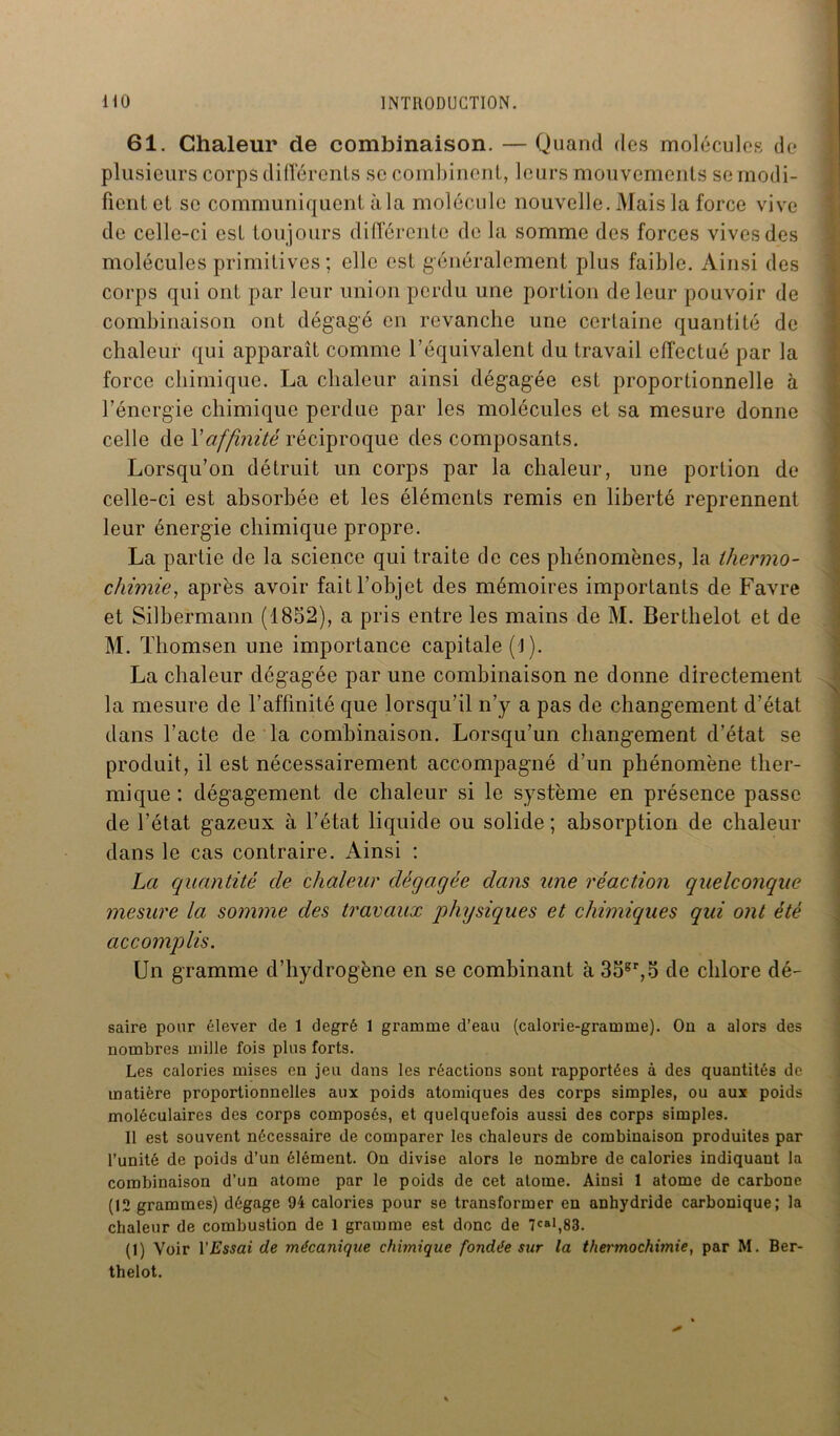 61. Chaleur de combinaison. — Quand des molécules de plusieurs corps différents se combinent, leurs mouvements se modi- fient et se communiquent à la molécule nouvelle. Mais la force vive de celle-ci est toujours différente de la somme des forces vives des molécules primitives; elle est généralement plus faible. Ainsi des corps qui ont par leur union perdu une portion de leur pouvoir de combinaison ont dégagé en revanche une certaine quantité de chaleur qui apparaît comme l’équivalent du travail effectué par la force chimique. La chaleur ainsi dégagée est proportionnelle à l’énergie chimique perdue par les molécules et sa mesure donne celle de Xaffinité réciproque des composants. Lorsqu’on détruit un corps par la chaleur, une portion de celle-ci est absorbée et les éléments remis en liberté reprennent leur énergie chimique propre. La partie de la science qui traite de ces phénomènes, la thermo- chimie,, après avoir fait l’objet des mémoires importants de Favre et Silbermann (1852), a pris entre les mains de M. Berthelot et de M. Thomsen une importance capitale (J ). La chaleur dégagée par une combinaison ne donne directement la mesure de l’affinité que lorsqu’il n’y a pas de changement d’état dans l’acte de la combinaison. Lorsqu’un changement d’état se produit, il est nécessairement accompagné d’un phénomène ther- mique : dégagement de chaleur si le système en présence passe de l’état gazeux à l’état liquide ou solide ; absorption de chaleur dans le cas contraire. Ainsi : La quantité de chaleur dégagée dans une réaction quelconque mesure la somme des travaux physiques et chimiques qui ont été accomplis. Un gramme d’hydrogène en se combinant à 35gr,5 de chlore dé- saire pour élever de 1 degré 1 gramme d’eau (calorie-gramme). On a alors des nombres mille fois plus forts. Les calories mises en jeu dans les réactions sont rapportées à des quantités de matière proportionnelles aux poids atomiques des corps simples, ou aux poids moléculaires des corps composés, et quelquefois aussi des corps simples. 11 est souvent nécessaire de comparer les chaleurs de combinaison produites par l’unité de poids d’un élément. On divise alors le nombre de calories indiquant la combinaison d’un atome par le poids de cet atome. Ainsi 1 atome de carbone (12 grammes) dégage 94 calories pour se transformer en anhydride carbonique; la chaleur de combustion de 1 gramme est donc de 7CBl,83. (1) Voir Y Essai de mécanique chimique fondée sur la thermochimie, par M. Ber- thelot.