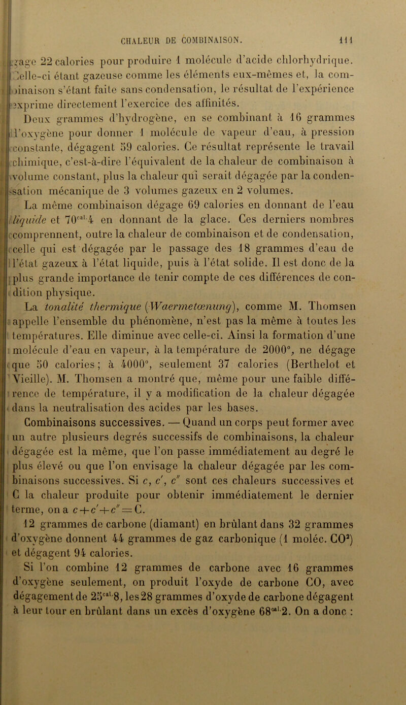 .rage 22 calories pour produire 1 molécule d’acide chlorhydrique, delle-ci étant gazeuse comme les éléments eux-mêmes et, la com- binaison s’étant faite sans condensation, le résultat de l’expérience exprime directement l’exercice des atlinités. Deux grammes d’hydrogène, en se combinant à 16 grammes j l’oxygène pour donner J molécule de vapeur d’eau, à pression constante, dégagent 59 calories. Ce résultat représente le travail chimique, c’est-à-dire l’équivalent de la chaleur de combinaison à volume constant, plus la chaleur qui serait dégagée par la conden- sation mécanique de 3 volumes gazeux en 2 volumes. La même combinaison dégage 69 calories en donnant de l’eau liquide et 70caI 4 en donnant de la glace. Ces derniers nombres comprennent, outre la chaleur de combinaison et de condensation, celle qui est dégagée par le passage des 18 grammes d’eau de I l’état gazeux à l’état liquide, puis à l’état solide. Il est donc de la plus grande importance de tenir compte de ces différences de con- dition physique. La tonalité thermique (Waermetœnung), comme M. Thomsen appelle l’ensemble du phénomène, n’est pas la même à toutes les températures. Elle diminue avec celle-ci. Ainsi la formation d’une molécule d’eau en vapeur, à la température de 2000% ne dégage que 50 calories ; à 4000% seulement 37 calories (Berthelot et Vieille). M. Thomsen a montré que, même pour une faible diffé- rence de température, il y a modification de la chaleur dégagée dans la neutralisation des acides par les bases. Combinaisons successives. — Quand un corps peut former avec un autre plusieurs degrés successifs de combinaisons, la chaleur dégagée est la même, que l’on passe immédiatement au degré le plus élevé ou que l’on envisage la chaleur dégagée par les com- binaisons successives. Si c, c , c sont ces chaleurs successives et C la chaleur produite pour obtenir immédiatement le dernier terme, on a c-\-c'+c = C. 12 grammes de carbone (diamant) en brûlant dans 32 grammes d’oxygène donnent 44 grammes de gaz carbonique (1 moléc. GO3) et dégagent 94 calories. Si l’on combine 12 grammes de carbone avec 16 grammes d’oxygène seulement, on produit l’oxyde de carbone GO, avec dégagement de 25caK8, les28 grammes d’oxyde de carbone dégagent à leur tour en brûlant dans un excès d’oxygène 68e*12. On a donc :