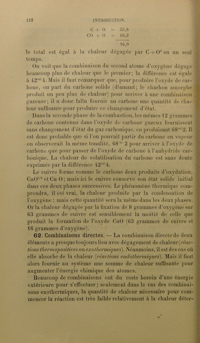 G + O = 2o,8 CO + O = 08,2 94,0 le total est égal à la chaleur dégagée par C-t-02en un seul temps. On voit que la combinaison du second atome d’oxygène dégage beaucoup plus de chaleur que le premier; la différence est égale h 42cal,4. Mais il faut remarquer que, pour produire l’oxyde de car- bone, on part du carbone solide (diamant; le'charbon amorphe produit un peu plus de chaleur) pour arriver à une combinaison gazeuse ; il a donc fallu fournir au carbone une quantité de cha- leur suffisante pour produire ce changement d’état. Dans la seconde phase de la combustion, les mêmes 12 grammes de carbone contenus dans l’oxyde de carbone gazeux fournissent sans changement d’état du gaz carbonique, en produisant G8caL2. Il est donc probable que si l’on pouvait partir du carbone en vapeur on observerait la même tonalité, 68caL 2 pour arriver à l’oxyde de carbone que pour passer de l’oxyde de carbone à l’anhydride car- bonique. La chaleur de volatilisation du carbone est sans doute exprimée par la différence 42caL4. Le cuivre forme comme le carbone deux produits d’oxydation, CuOl/2 et Gu O; mais ici le cuivre conserve son état solide initial dans ces deux phases successives. Le phénomène thermique com- prendra, il est vrai, la chaleur produite par la condensation de l’oxygène ; mais cette quantité sera la même dans les deux phases. Or la chaleur dégagée par la fixation de 8 grammes d’oxygène sur 63 grammes de cuivre est sensiblement la moitié de celle que produit la formation de l’oxyde CuO (63 grammes de cuivre et 16 grammes d’oxygène). 62. Combinaisons directes. — La combinaison directe de deux éléments a presque toujours lieu avec dégagement de chaleur(mzc- tions thermoposilives ou exothermiques). Néanmoins, il est des cas où elle absorbe de la chaleur (réactions e ado thermiques). Mais il faut alors fournir au système une somme de chaleur suffisante pour augmenter l’énergie chimique des atomes. Beaucoup de combinaisons ont du reste besoin d’une énergie extérieure pour s’effectuer ; seulement dans le cas des combinai- sons exothermiques, la quantité de chaleur nécessaire pour com- mencer la réaction est très faible relativement à la chaleur déter-