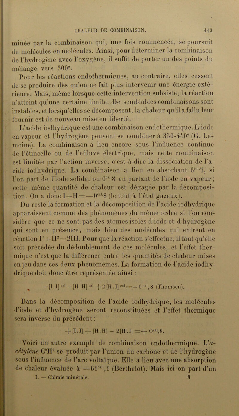 minée par la combinaison qui, une fois commencée, se poursuit de molécules en molécules. Ainsi, pour déterminer la combinaison de l’hydrogène avec l’oxygène, il suffit de porter un des points du mélange vers 500°. Pour les réactions endothermiques, au contraire, elles cessent de se produire dès qu’on ne fait plus intervenir une énergie exté- rieure. Mais, même lorsque cette intervention subsiste, la réaction n’atteint qu’une certaine limite. De semblables combinaisons sont instables, et lorsqu’elles se décomposent, la chaleur qu’il a-fallu leur fournir est de nouveau mise en liberté. L’acide iodhydrique est une combinaison endothermique. L’iode en vapeur et l’hydrogène peuvent se combiner à 350-440° (G. Le- moine). La combinaison a lieu encore sous l’influence continue de l’étincelle ou de l’effluve électrique, mais cette combinaison est limitée par l’action inverse, c’est-à-dire la dissociation de l'a- cide iodhydrique. La combinaison a lieu en absorbant 6caL7, si l’on part de l’iode solide, ou 0caL8 en partant de l’iode en vapeur ; cette même quantité de chaleur est dégagée par la décomposi- tion. On a donc I+H =— 0cal 8 (le tout à l’état gazeux). Du reste la formation et la décomposition de l’acide iodhydrique apparaissent comme des phénomènes du même ordre si l’on con- sidère que ce ne sont pas des atomes isolés d'iode et d’hydrogène qui sont en présence, mais bien des molécules qui entrent en réaction I2 + H2 = 2IH. Pour que la réaction s’effectue, il faut qu’elle soit précédée du dédoublement de ces molécules, et l’effet ther- mique n’est que la différence entre les quantités de chaleur mises en jeu dans ces deux phénomèmes. La formation de l’acide iodhy- drique doit donc être représentée ainsi : — [I. I]cal — [H. HJcal —{— 2 [H. I]cal =2= — 0cal, 8 (Thomsen). Dans la décomposition de l'acide iodhydrique, les molécules d’iode et d’hydrogène seront reconstituées et l’effet thermique sera inverse du précédent : + [1.1] + [H. H] - 2 [H. IJ =+ 0+8. Voici un autre exemple de combinaison endothermique. L'a- cétylène C2IP se produit par l’union du carbone et de l’hydrogène sous l’influence de l’arc voltaïque. Elle a lieu avec une absorption de chaleur évaluée à —61caU,l (Berthelot). Mais ici on part d’un I. — Chimie minérale. 8