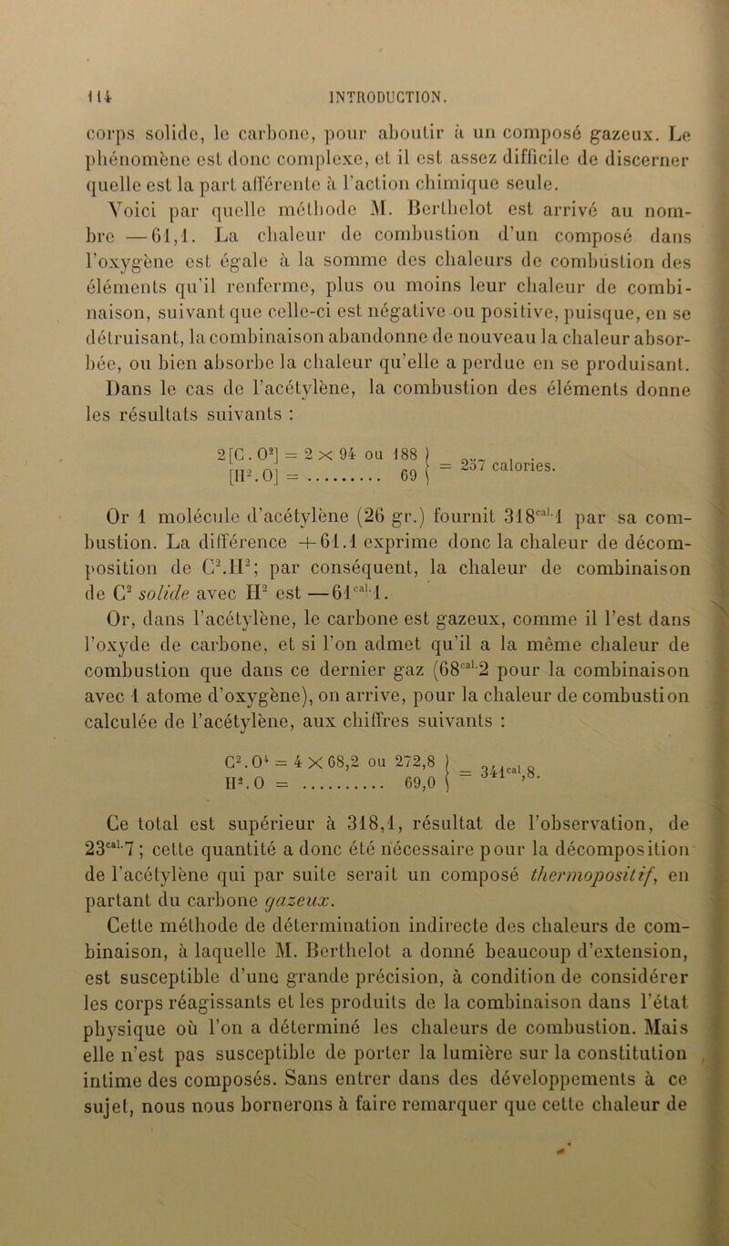 corps solide, le carbone, pour aboutir à un composé gazeux. Le phénomène est donc complexe, et il est assez difficile de discerner quelle est la part afférente à l’action chimique seule. Yoici par quelle méthode M. Berthclot est arrivé au nom- bre — 61,1. La chaleur de combustion d’un composé dans l’oxygène est égale à la somme des chaleurs de combustion des éléments qu’il renferme, plus ou moins leur chaleur de combi- naison, suivant que celle-ci est négative ou positive, puisque, en se détruisant, la combinaison abandonne de nouveau la chaleur absor- bée, ou bien absorbe la chaleur qu’elle a perdue en se produisant. Dans le cas do l'acétylène, la combustion des éléments donne les résultats suivants : 2 [G . O2] = 2x94 ou 188 [II2.0] = 69 = 257 calories. Or 1 molécule d’acétylène (26 gr.) fournit 318cal 1 par sa com- bustion. La différence +61.1 exprime donc la chaleur de décom- position de CMP; par conséquent, la chaleur de combinaison de C2 solide avec IP est —61cal l. Or, dans l’acétylène, le carbone est gazeux, comme il l’est dans l’oxyde de carbone, et si l’on admet qu’il a la même chaleur de combustion que dans ce dernier gaz (68caL2 pour la combinaison avec l atome d’oxygène), on arrive, pour la chaleur de combustion calculée de l’acétylène, aux chiffres suivants : C2.04 = 4 x 68,2 ou 272,8 H2.0 = 69,0 = 341e»1,8. Ce total est supérieur à 318,1, résultat de l’observation, de 23caL7 ; cette quantité a donc été nécessaire pour la décomposition de l'acétylène qui par suite serait un composé thermopositif, en partant du carbone gazeux. Cette méthode de détermination indirecte des chaleurs de com- binaison, à laquelle M. Berthclot a donné beaucoup d’extension, est susceptible d’une grande précision, à condition de considérer les corps réagissants et les produits de la combinaison dans l’état physique où l’on a déterminé les chaleurs de combustion. Mais elle n’est pas susceptible de porter la lumière sur la constitution intime des composés. Sans entrer dans des développements à ce sujet, nous nous bornerons à faire remarquer que cette chaleur de