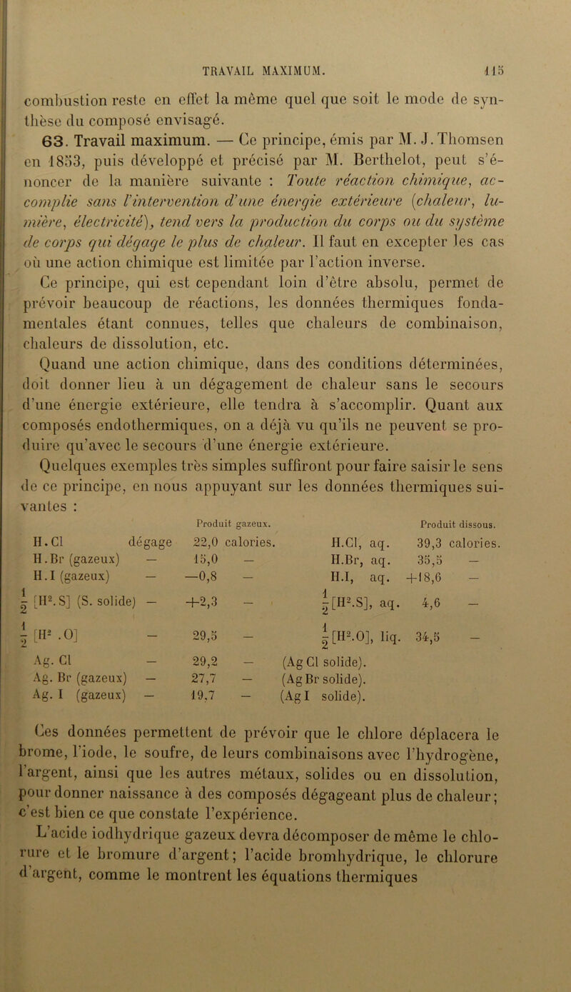 combustion reste en effet la môme quel que soit le mode de syn- thèse du composé envisagé. 63. Travail maximum. — Ce principe, émis par M. J. Thomson en 1853, puis développé et précisé par M. Berthelot, peut s’é- noncer de la manière suivante : Toute réaction chimique, ac- complie sans l'intervention d’une énergie extérieure (chaleur, lu- mièreélectricité), tend vers la production du corps ou du système de corps qui dégage le plus de chaleur. 11 faut en excepter les cas où une action chimique est limitée par l’action inverse. Ce principe, qui est cependant loin d’être absolu, permet de prévoir beaucoup de réactions, les données thermiques fonda- mentales étant connues, telles que chaleurs de combinaison, chaleurs de dissolution, etc. Quand une action chimique, dans des conditions déterminées, doit donner lieu à un dégagement de chaleur sans le secours d'une énergie extérieure, elle tendra à s’accomplir. Quant aux composés endothermiques, on a déjà vu qu’ils ne peuvent se pro- duire qu’avec le secours d’une énergie extérieure. Quelques exemples très simples suffiront pour faire saisir le sens de ce principe, en nous appuyant sur les données thermiques sui- vantes : Produit gazeux. Produit dissous. H. Cl dégage 22,0 calories. H.Cl, aq. 39,3 calories H. Br (gazeux) — 15,0 - H.Br, aq. 35,5 H. I (gazeux) — —0,8 H.I, aq. + 18,6 [II2. S] (S. solide) - +2,3 - j[H2-S], aq. 4,6 - [H2 .0] 29,5 |[H*.0], liq. 34,5 Ag. Cl 29,2 (Ag Cl solide). Ag. Br (gazeux) — 27,7 (AgBr solide). Ag. I (gazeux) — 19,7 (Agi solide). Ces données permettent de prévoir que le chlore déplacera le brome, l’iode, le soufre, de leurs combinaisons avec l’hydrogène, l’argent, ainsi que les autres métaux, solides ou en dissolution, pour donner naissance à des composés dégageant plus de chaleur; c’est bien ce que constate l’expérience. L’acide iodhydrique gazeux devra décomposer de même le chlo- rure et le bromure d’argent ; l’acide bromhydrique, le chlorure d argent, comme le montrent les équations thermiques