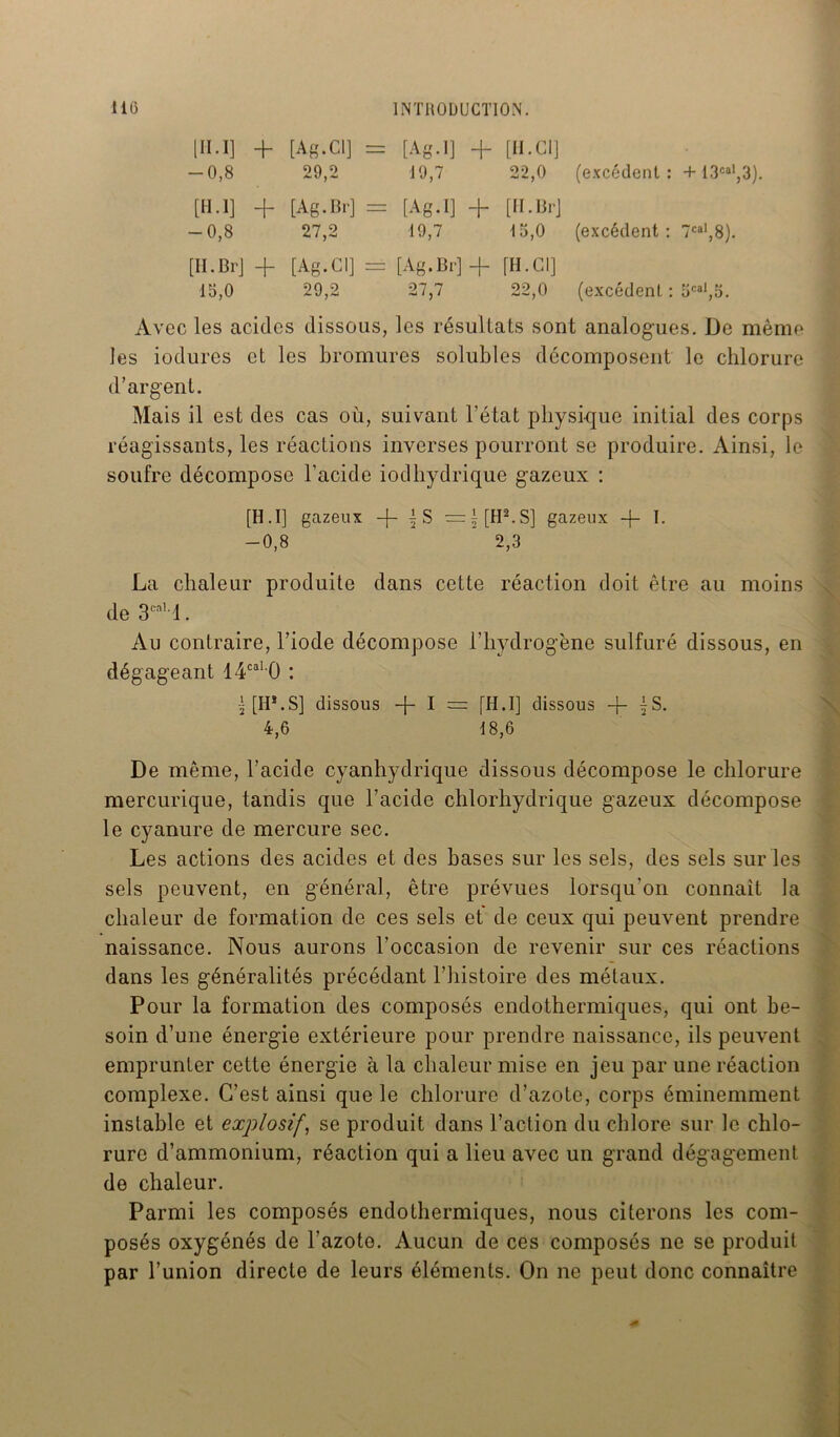 [H.I] + [Ag.Cl] = [Ag.I] + [II. Cl] -0,8 29,2 19,7 22,0 (excédent : + 13cal,3). [II.l] + [Ag.Br] = [Ag.I] + [H. Br] -0,8 27,2 19,7 15,0 (excédent : 7cal,8). [II. Br] + [Ag.Cl] = [Ag.Br] + [H. Cl] 15,0 29,2 27,7 22,0 (excédent : 5cal,5. Avec les acides dissous, les résultats sont analogues. De même les indurés et les bromures solubles décomposent le chlorure d’argent. Mais il est des cas ou, suivant l’état physique initial des corps réagissants, les réactions inverses pourront se produire. Ainsi, le soufre décompose l’acide iodhydrique gazeux : [H.I] gazeux -f- j S =i[H2.S] gazeux -f- I- -0,8 ' * 2,3 La chaleur produite dans cette réaction doit être au moins de 3call. Au contraire, l’iode décompose l’hydrogène sulfuré dissous, en dégageant 14cal 0 : |[H*.S] dissous + I = [H.I] dissous + {S. 4,6 18,6 De même, l’acide cyanhydrique dissous décompose le chlorure mercurique, tandis que l’acide chlorhydrique gazeux décompose le cyanure de mercure sec. Les actions des acides et des hases sur les sels, des sels sur les sels peuvent, en général, être prévues lorsqu'on connaît la chaleur de formation de ces sels et de ceux qui peuvent prendre naissance. Nous aurons l’occasion de revenir sur ces réactions dans les généralités précédant l’histoire des métaux. Pour la formation des composés endothermiques, qui ont be- soin d’une énergie extérieure pour prendre naissance, ils peuvent emprunter cette énergie à la chaleur mise en jeu par une réaction complexe. C’est ainsi que le chlorure d’azote, corps éminemment instable et explosif, se produit dans l’action du chlore sur le chlo- rure d’ammonium, réaction qui a lieu avec un grand dégagement de chaleur. Parmi les composés endothermiques, nous citerons les com- posés oxygénés de l’azote. Aucun de ces composés ne se produit par l’union directe de leurs éléments. On ne peut donc connaître