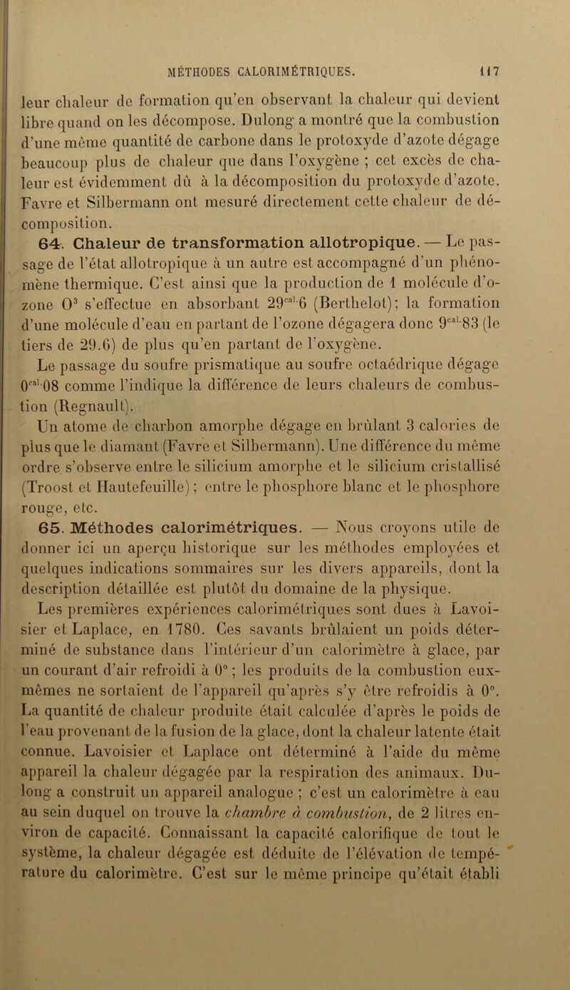 leur chaleur de formation qu’en observant la chaleur qui devient libre quand on les décompose. Dulong' a montré que la combustion d’une même quantité de carbone dans le protoxyde d’azote dégage beaucoup plus de chaleur que dans l’oxygène ; cet excès de cha- leur est évidemment dû à la décomposition du protoxyde d’azote. Favre et Silbermann ont mesuré directement cette chaleur de dé- composition. 64r. Chaleur de transformation allotropique. — Le pas- sage de l’état allotropique à un autre est accompagné d’un phéno- mène thermique. C’est ainsi que la production de 1 molécule d’o- zone O3 s’effectue en absorbant 29caL6 (Berthelot); la formation d’une molécule d’eau en partant de l’ozone dégagera donc 9cal 83 (le tiers de 29.6) de plus qu’en partant de l’oxygène. Le passage du soufre prismatique au soufre octaédrique dégage 0cal 08 comme l’indique la différence de leurs chaleurs de combus- tion (Régnault). Un atome de charbon amorphe dégage en brûlant 3 calories de plus que le diamant (Favre et Silbermann). Une différence du même ordre s’observe entre le silicium amorphe et le silicium cristallisé (Troost et Hautefeuille) ; entre le phosphore blanc et le phosphore rouge, etc. 65. Méthodes calorimétriques. — Nous croyons utile de donner ici un aperçu historique sur les méthodes employées et quelques indications sommaires sur les divers appareils, dont la description détaillée est plutôt du domaine de la physique. Les premières expériences calorimétriques sont dues à Lavoi- sier et Laplace, en 1780. Ces savants brûlaient un poids déter- miné de substance dans l’intérieur d’un calorimètre à glace, par un courant d’air refroidi à 0° ; les produits de la combustion eux- mêmes ne sortaient de l’appareil qu'après s’y être refroidis à 0°. La quantité de chaleur produite était calculée d’après le poids de l’eau provenant de la fusion de la glace, dont la chaleur latente était connue. Lavoisier et Laplace ont déterminé à l’aide du même appareil la chaleur dégagée par la respiration des animaux. Du- long a construit un appareil analogue ; c’est un calorimètre à eau au sein duquel on trouve la chambre à combustion, de 2 litres en- viron de capacité. Connaissant la capacité calorifique de tout le système, la chaleur dégagée est déduite de l’élévation de tempé- rature du calorimètre. C’est sur le même principe qu’était établi