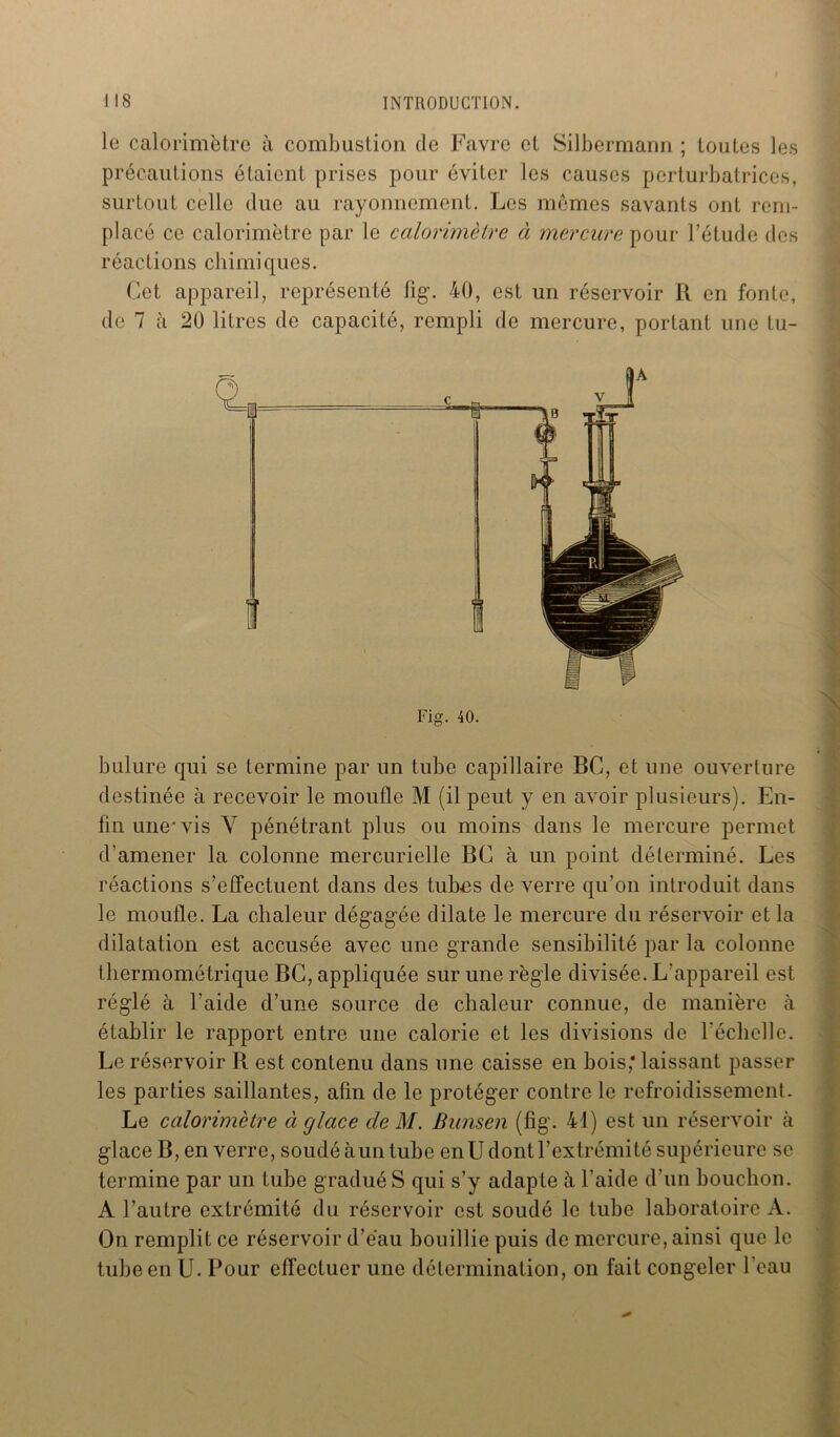 le calorimètre à combustion de Favre et Silbermann ; toutes les précautions étaient prises pour éviter les causes perturbatrices, surtout celle due au rayonnement. Les memes savants ont rem- placé ce calorimètre par le calorimètre à mercure pour l’étude des réactions chimiques. Cet appareil, représenté fig. 40, est un réservoir R en fonte, de 7 à 20 litres de capacité, rempli de mercure, portant une tu- Fig. 40. bulure qui se termine par un tube capillaire BC, et une ouverture destinée à recevoir le moufle M (il peut y en avoir plusieurs). En- fin une-vis Y pénétrant plus ou moins dans le mercure permet d'amener la colonne mercurielle BC à un point déterminé. Les réactions s’effectuent dans des tubes de verre qu’on introduit dans le moufle. La chaleur dégagée dilate le mercure du réservoir et la dilatation est accusée avec une grande sensibilité par la colonne thermométrique BC, appliquée sur une règle divisée. L'appareil est réglé à l’aide d’une source de chaleur connue, de manière à établir le rapport entre une calorie et les divisions de l'échelle. Le réservoir R est contenu dans une caisse en bois,* laissant passer les parties saillantes, afin de le protéger contre le refroidissement. Le calorimètre à glace cle M. Bunsen (fig. 41) est un réservoir à glace B, en verre, soudé àun tube en U dont l’extrémité supérieure se termine par un tube gradué S qui s’y adapte à l’aide d’un bouchon. A l’autre extrémité du réservoir est soudé le tube laboratoire A. On remplit ce réservoir d’eau bouillie puis de mercure, ainsi que le tube en U. Pour effectuer une détermination, on fait congeler l’eau ■