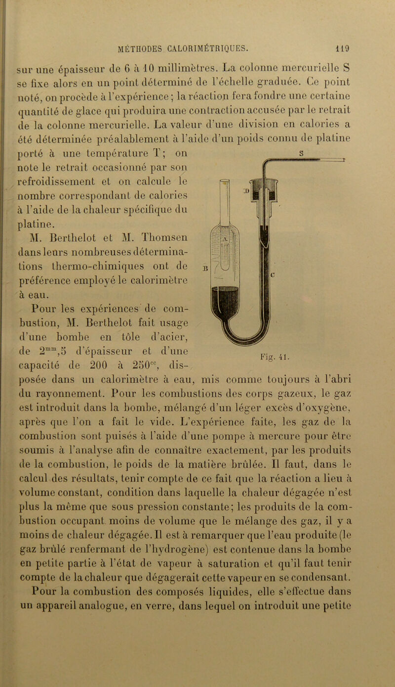 sur une épaisseur de 6 à 10 millimètres. La colonne mercurielle S se fixe alors en un point déterminé de l’échelle graduée. Ce point noté, on procède à l’expérience ; la réaction fera fondre une certaine quantité de glace qui produira une contraction accusée par le retrait de la colonne mercurielle. La valeur d’une division en calories a été déterminée préalablement à l’aide d’un poids connu de platine porté à une température T ; on note le retrait occasionné par son refroidissement et on calcule le nombre correspondant de calories à l’aide de la chaleur spécifique du platine. M. Berthelot et M. Thomson dans leurs nombreuses détermina- tions thermo-chimiques ont de préférence employé le calorimètre à eau. Pour les expériences de com- bustion, M. Berthelot fait usage d’une bombe en tôle d’acier, de 2mm,5 d’épaisseur et d’une capacité de 200 à 250cc, dis- posée dans un calorimètre à eau, mis comme toujours à l’abri du rayonnement. Pour les combustions des corps gazeux, le gaz est introduit dans la bombe, mélangé d’un léger excès d’oxygène, après que l'on a fait le vide. L’expérience faite, les gaz de la combustion sont puisés à l’aide d’une pompe à mercure pour être soumis à l’analyse afin de connaître exactement, par les produits de la combustion, le poids de la matière brûlée. Il faut, dans le calcul des résultats, tenir compte de ce fait que la réaction a lieu h volume constant, condition dans laquelle la chaleur dégagée n’est plus la même que sous pression constante; les produits de la com- bustion occupant moins de volume que le mélange des gaz, il y a moins de chaleur dégagée. Il est à remarquer que l’eau produite (le gaz brûlé renfermant de l’hydrogène) est contenue dans la bombe en petite partie à l’état de vapeur à saturation et qu’il faut tenir compte de la chaleur que dégagerait cette vapeur en se condensant. Pour la combustion des composés liquides, elle s’effectue dans un appareil analogue, en verre, dans lequel on introduit une petite