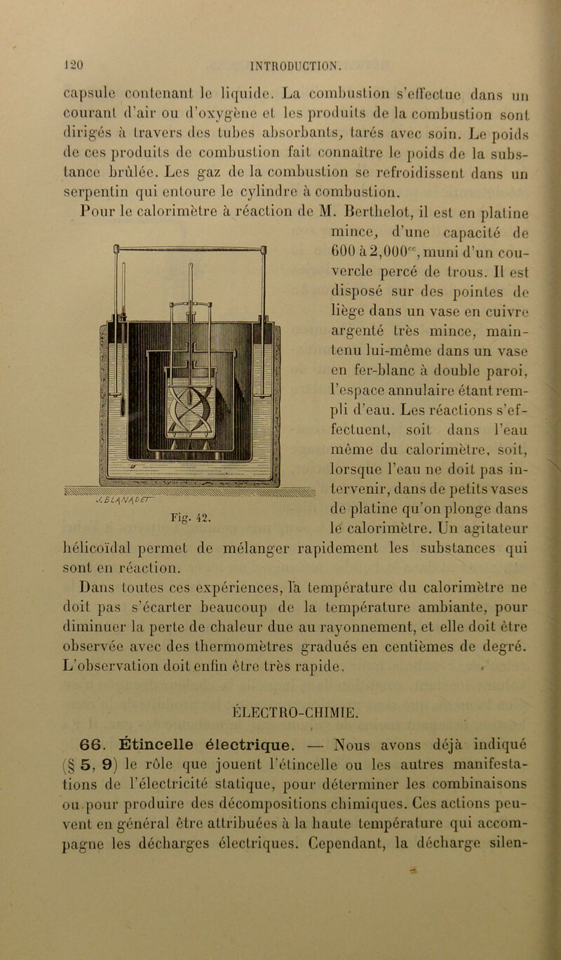 capsule contenant le liquide. La combustion s’elfectue dans un courant d’air ou d’oxygène et les produits de la combustion sont diri gés à travers des tubes absorbants, tarés avec soin. Le poids de ces produits de combustion fait connaître le poids de la subs- tance brûlée. Les gaz de la combustion se refroidissent dans un serpentin qui entoure le cylindre à combustion. Pour le calorimètre à réaction de M. Bertlielot, il est en platine mince, d’une capacité de 600 à2,000“, muni d’un cou- vercle percé de trous. Il est disposé sur des pointes de liège dans un vase en cuivre argenté très mince, main- tenu lui-même dans un vase en fer-blanc à double paroi, l’espace annulaire étant rem- pli d’eau. Les réactions s’ef- fectuent, soit dans l’eau même du calorimètre, soit, lorsque l’eau ne doit pas in- tervenir, dans de petits vases de platine qu’on plonge dans le calorimètre. Un agitateur hélicoïdal permet de mélanger rapidement les substances qui sont en réaction. Dans toutes ces expériences, la température du calorimètre ne doit pas s’écarter beaucoup de la température ambiante, pour diminuer la perte de chaleur due au rayonnement, et elle doit être observée avec des thermomètres gradués en centièmes de degré. L’observation doit enfin être très rapide. ÉLECTRO-CHIMIE. r 66. Étincelle électrique. — Nous avons déjà indiqué (§ 5, 9) le rôle que jouent l'étincelle ou les autres manifesta- tions de l’électricité statique, pour déterminer les combinaisons ou pour produire des décompositions chimiques. Ces actions peu- vent en général être attribuées à la haute température qui accom- pagne les décharges électriques. Cependant, la décharge silen-