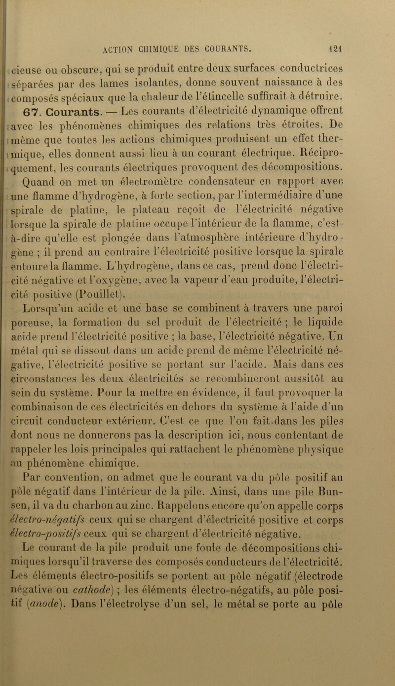 cieuse ou obscure, qui se produit entre deux surfaces conductrices •séparées par des lames isolantes, donne souvent naissance à des ; composés spéciaux que la chaleur de l’étincelle suffirait à détruire. 67. Courants. — Les courants d’électricité dynamique offrent avec les phénomènes chimiques des relations très étroites. De même que toutes les actions chimiques produisent un effet ther- mique, elles donnent aussi lieu à un courant électrique. Récipro- quement, les courants électriques provoquent des décompositions. Quand on met un électromètre condensateur en rapport avec une flamme d’hydrogène, à forte section, par l’intermédiaire d’une spirale de platine, le plateau reçoit de l’électricité négative lorsque la spirale de platine occupe l’intérieur de la flamme, c’est- à-dire qu’elle est plongée dans l’atmosphère intérieure d’hydro- gène ; il prend au contraire l’électricité positive lorsque la spirale entoure la flamme. L’hydrogène, dans ce cas, prend donc l’électri- cité négative et l’oxygène, avec la vapeur d’eau produite, l’électri- cité positive (Pouillet). Lorsqu’un acide et une base se combinent à travers une paroi poreuse, la formation du sel produit de l’électricité ; le liquide acide prend l'électricité positive ; la base, l’électricité négative. Un métal qui se dissout dans un acide prend de même l’électricité né- gative, l’électricité positive se portant sur l’acide. Mais dans ces circonstances les deux électricités se recombineront aussitôt au sein du système. Pour la mettre en évidence, il faut provoquer la combinaison de ces électricités en dehors du système à l’aide d’un circuit conducteur extérieur. C’est ce que l’on fait.dans les piles dont nous ne donnerons pas la description ici, nous contentant de rappeler les lois principales qui rattachent le phénomène physique au phénomène chimique. Par convention, on admet que le courant va du pôle positif au pôle négatif dans l’intérieur de la pile. Ainsi, dans une pile Bun- sen, il va du charbon au zinc. Rappelons encore qu’on appelle corps électro-négatifs ceux qui se chargent d’électricité positive et corps électro-positifs ceux qui se chargent d’électricité négative. Le courant de la pile produit une foule de décompositions chi- miques lorsqu’il traverse des composés conducteurs de l’électricité. Les éléments électro-positifs se portent au pôle négatif (électrode négative ou cathode) ; les éléments électro-négatifs, au pôle posi- tif [anode). Dans l’électrolyse d’un sel, le métal se porte au pôle