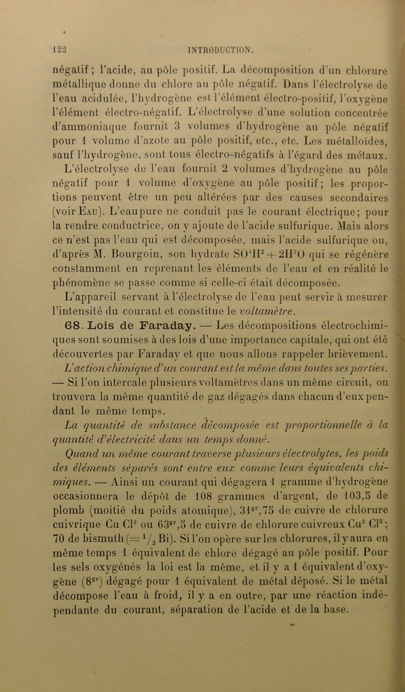négatif ; l’acide, au pôle positif. La décomposition d’un chlorure métallique donne du chlore au pôle négatif. Dans l’électrolyse de l’eau acidulée, l’hydrogène est. l’élément électro-positif, l’oxygène l’élément électro-négatif. L’électrolyse d’une solution concentrée d’ammoniaque fournit 3 volumes d’hydrogène au pôle négatif pour 1 volume d’azote au pôle positif, etc., etc. Les métalloïdes, sauf l’hydrogène, sont tous électro-négatifs à l’égard des métaux. L’électrolyse de l’eau fournit 2 volumes d’hydrogène au pôle négatif pour 1 volume d’oxygène au pôle positif; les propor- tions peuvent être un peu altérées par des causes secondaires (voirEau). L’eaupure ne conduit pas le courant électrique; pour la rendre conductrice, on y ajoute de l’acide sulfurique. Mais alors ce n’est pas l’eau qui est décomposée, mais l’acide sulfurique ou, d’après M. Bourgoin, son hydrate S04IP + 2II20 qui se régénère constamment en reprenant les éléments de l’eau et en réalité le phénomène se passe comme si celle-ci était décomposée. L’appareil servant à l’élcctrolyse de l’eau peut servir à mesurer l’intensité du courant et constitue le voltamètre. 68. Lois de Faraday. — Les décompositions électrochimi- ques sont soumises à des lois d’une importance capitale, qui ont été découvertes par Faraday et que nous allons rappeler brièvement. L'action chimique d’un courant est la même dans toutes ses parties. — Si l’on intercale plusieurs voltamètres dans un même circuit, on trouvera la même quantité de gaz dégagés dans chacun d’eux pen- dant le même temps. La quantité de substance décomposée est proportionnelle à la quantité cl’électricité dans un temps donné. Quand un même courant traverse plusieurs électrolytes, les poids des éléments séparés sont entre eux comme leurs équivalents chi- miques. — Ainsi un courant qui dégagera J gramme d’hydrogène occasionnera le dépôt de 108 grammes d’argent, de 103,5 de plomb (moitié du poids atomique), 31er,75 de cuivre de chlorure cuivrique Cu Cl2 ou 63gr,5 de cuivre de chlorure cuivreux Gu2 Cl2; 70 de bismuth (= 4/3Bi). Si l’on opère sur les chlorures, il y aura en même temps 1 équivalent de chlore dégagé au pôle positif. Pour les sels oxygénés la loi est la même, et il y a 1 équivalent d’oxy- gène (8er) dégagé pour 1 équivalent de métal déposé. Si le métal décompose l’eau à froid, il y a en outre, par une réaction indé- pendante du courant, séparation de l’acide et de la base.