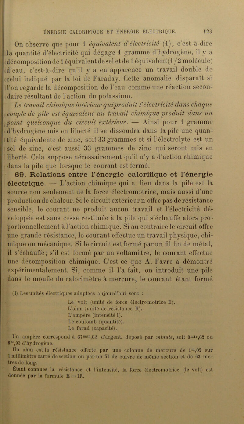 On observe que pour 1 équivalent cV électricité (1), c’est-à-dire i la quantité d’électricité qui dégage 1 gramme d’hydrogène, il y a , décomposition de 1 équivalent de sel et de 1 équivalent^ /2 molécule) d’eau, c’est-à-dire qu’il y a en apparence un travail double de | celui indiqué par la loi de Faraday. Cette anomalie disparaît si : l’on regarde la décomposition de l’eau comme une réaction secon- i daire résultant de l’action du potassium. Le travail chimique intérieur qui produit l'électricité dans chaque , couple de pile est équivalent au travail chimique produit dans un point quelconque du circuit extérieur. — Ainsi pour 1 gramme d’hydro gène mis en liberté il se dissoudra dans la pile une quan- tité équivalente de zinc, soit 33 grammes et si l’électrolyte est un sel de zinc, c’est aussi 33 grammes de zinc qui seront mis en liberté. Cela suppose nécessairement qu’il n’y a d’action chimique dans la pile que lorsque le courant est fermé. 69. Relations entre l’énergie calorifique et l’énergie électrique. — L’action chimique qui a lieu dans la pile est la source non seulement de la force électromotrice, mais aussi d’une production de chaleur. Si le circuit extérieur n’offre pas de résistance sensible, le courant ne produit aucun travail et l’électricité dé- veloppée est sans cesse restituée à la pile qui s’échauffe alors pro- portionnellement à l'action chimique. Si au contraire le circuit offre une grande résistance, le courant effectue un travail physique, chi- mique ou mécanique. Si le circuit est formé par un fil fin de métal, il s’échauffe; s’il est formé par un voltamètre, le courant effectue une décomposition chimique. C’est ce que A. Favre a démontré expérimentalement. Si, comme il l’a fait, on introduit une pile dans le moufle du calorimètre à mercure, le courant étant formé (1) Les unités électriques adoptées aujourd’hui sont : Le volt (unité de force électromotrice E). L’ohm (unité de résistance R). L’ampère (intensité I). Le coulomb (quantité). Le farad (capacité). Un ampère correspond à G7mer,02 d’argent, déposé par minute, soit 0m8r,62 ou 8CC,93 d’hydrogène. Un ohm est la résistance offerte par une colonne de mercure de 1m,02 sur 1 millimètre carré de section ou par un fil de cuivre de môme section et de 63 mè- tres de long. Étant eoDnues la résistance et l’intensité, la force électromotrice (le volt) est donnée par la formule E = IR.