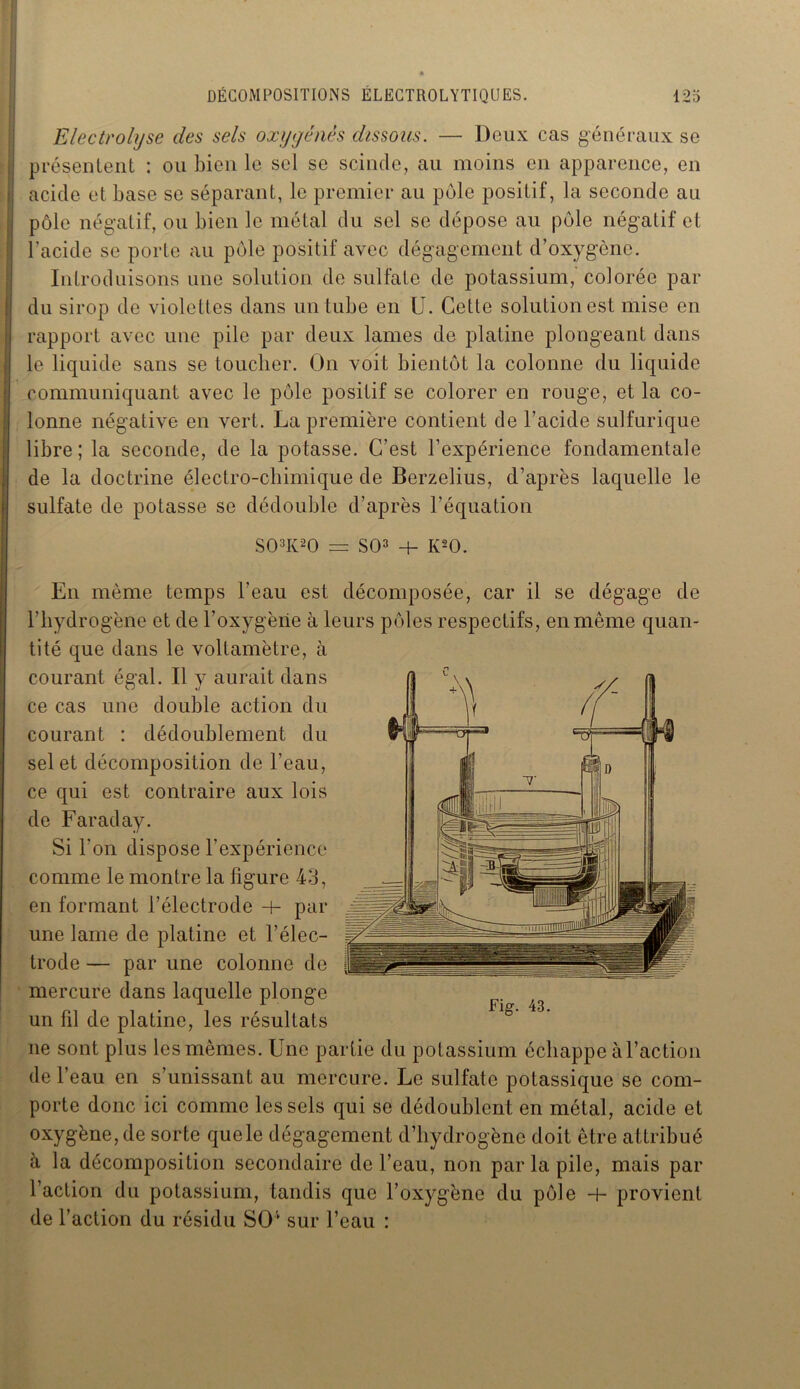 Electrolyse des sels oxygénés dissous. — Deux cas généraux se présentent : ou bien le sel se scinde, au moins en apparence, en acide et base se séparant, le premier au pôle positif, la seconde au pôle négatif, ou bien le métal du sel se dépose au pôle négatif cl l’acide se porte au pôle positif avec dégagement d’oxygène. Introduisons une solution de sulfate de potassium, colorée par du sirop de violettes dans un tube en U. Cette solution est mise en rapport avec une pile par deux lames de platine plongeant dans le liquide sans se toucher. On voit bientôt la colonne du liquide communiquant avec le pôle positif se colorer en rouge, et la co- lonne négative en vert. La première contient de l’acide sulfurique libre ; la seconde, de la potasse. C’est l’expérience fondamentale de la doctrine électro-chimique de Berzelius, d’après laquelle le sulfate de potasse se dédouble d’après l’équation S03K20 = SO3 + K20. En même temps l’eau est décomposée, car il se dégage de l’hydrogène et de l’oxygène à leurs pôles respectifs, en même quan- tité que dans le voltamètre, à courant égal. Il y aurait dans ce cas une double action du courant : dédoublement du sel et décomposition de l’eau, ce qui est contraire aux lois de Faraday. Si l'on dispose l’expérience comme le montre la figure 4d, en formant l’électrode + par une lame de platine et l’élec- trode — par une colonne de mercure dans laquelle plonge un fil de platine, les résultats ne sont plus les mêmes. Une partie du potassium échappe à l’action de l’eau en s’unissant au mercure. Le sulfate potassique se com- porte donc ici comme les sels qui se dédoublent en métal, acide et oxygène, de sorte quele dégagement d’hydrogène doit être attribué à la décomposition secondaire de l’eau, non par la pile, mais par l’action du potassium, tandis que l’oxygène du pôle h- provient de l’action du résidu SOv sur l’eau :