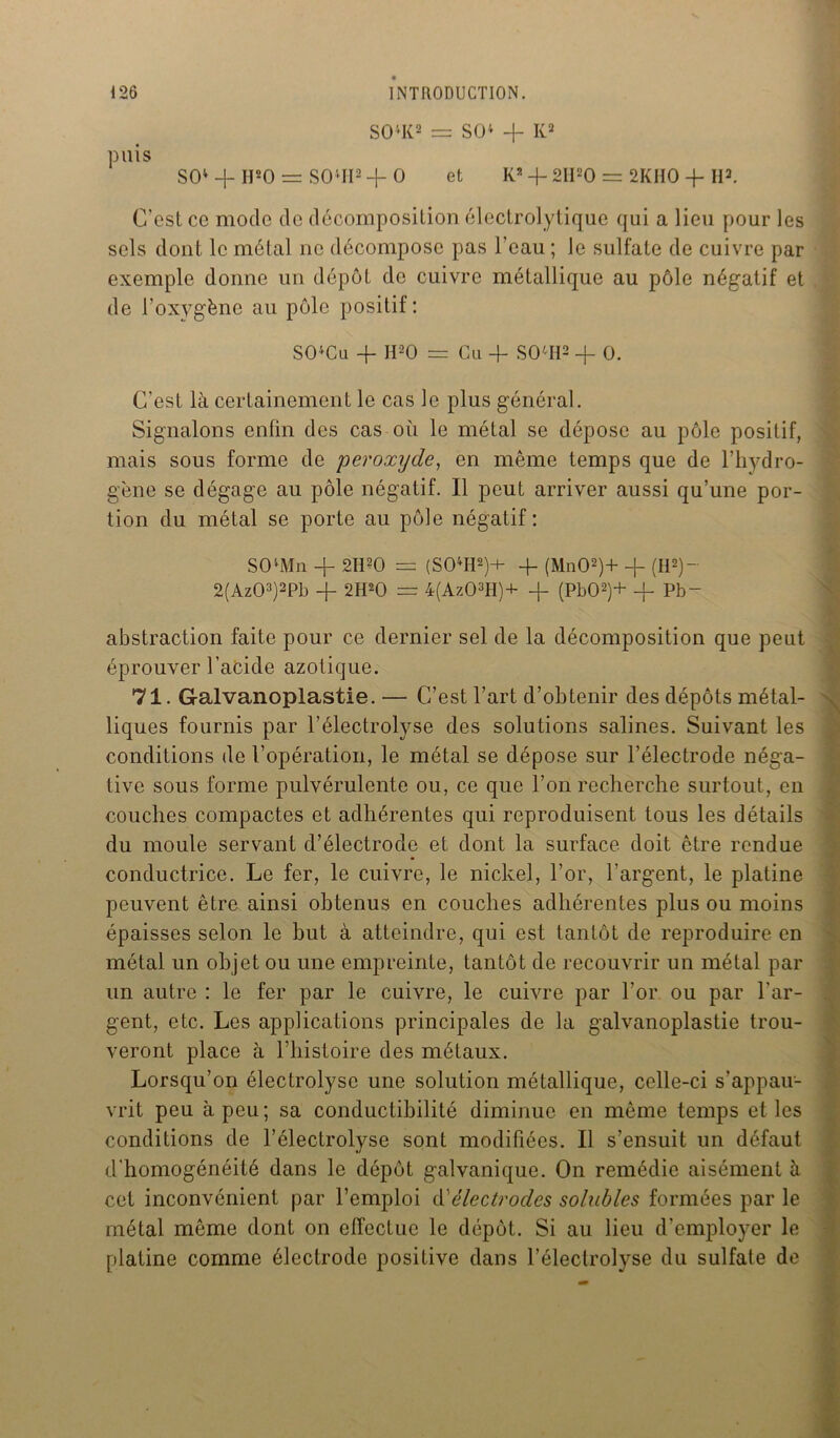 S04K2 = SO4 -f- K2 puis SO4 -j- II20 = SOvII2 -f- O et K2 -f- 2I120 = 2KHO -j- II2. C'est ce mode de décomposition électrolytique qui a lieu pour les sels dont le métal ne décompose pas l’eau ; le sulfate de cuivre par exemple donne un dépôt de cuivre métallique au pôle négatif et de l’oxygène au pôle positif: S04Cu -f H20 £=. Cu -f- S OH2 + O. C’est là certainement le cas le plus général. Signalons enfin des cas où le métal se dépose au pôle positif, mais sous forme de peroxyde, en même temps que de l’hydro- gène se dégage au pôle négatif. Il peut arriver aussi qu’une por- tion du métal se porte au pôle négatif: S04Mn + 2H20 = (S04H2)+ -f- (Mn02)+ -f (H2)~ 2(Az03)2Pb -f 2H20 = 4(Az03H)+ -f- (Pb02)+ -f- Pb~ abstraction faite pour ce dernier sel de la décomposition que peut éprouver l’acide azotique. 71. Galvanoplastie. — C’est l’art d’obtenir des dépôts métal- liques fournis par l’électrolyse des solutions salines. Suivant les conditions de l’opération, le métal se dépose sur l’électrode néga- tive sous forme pulvérulente ou, ce que l’on recherche surtout, en couches compactes et adhérentes qui reproduisent tous les détails du moule servant d’électrode et dont la surface doit être rendue conductrice. Le fer, le cuivre, le nickel, l’or, l'argent, le platine peuvent être ainsi obtenus en couches adhérentes plus ou moins épaisses selon le but à atteindre, qui est tantôt de reproduire en métal un objet ou une empreinte, tantôt de recouvrir un métal par un autre : le fer par le cuivre, le cuivre par l’or ou par l'ar- gent, etc. Les applications principales de la galvanoplastie trou- veront place à l’histoire des métaux. Lorsqu’on électrolysc une solution métallique, celle-ci s'appau- vrit peu à peu; sa conductibilité diminue en même temps et les conditions de l’électrolyse sont modifiées. Il s’ensuit un défaut d'homogénéité dans le dépôt galvanique. On remédie aisément à cet inconvénient par l’emploi d'électrodes solubles formées par le métal même dont on effectue le dépôt. Si au lieu d’employer le platine comme électrode positive dans l’électrolyse du sulfate de