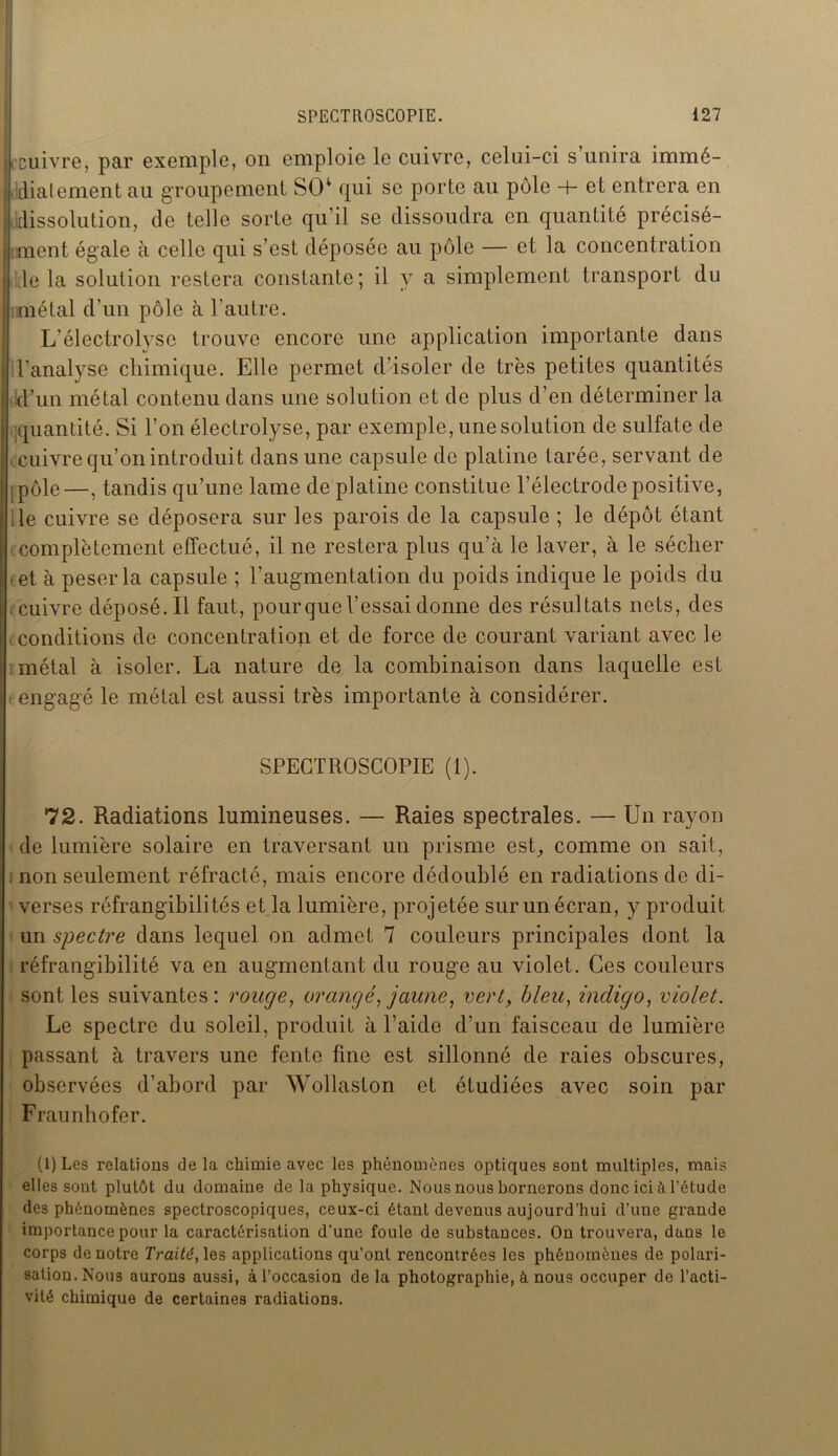 cuivre, par exemple, on emploie le cuivre, celui-ci s unira immé- diatement au groupement SCR qui se porte au pôle -b et entrera en dissolution, de telle sorte qu’il se dissoudra en quantité précisé- ment égale à celle qui s’est déposée au pôle — et la concentration le la solution restera constante; il y a simplement transport du métal d’un pôle à l’autre. L’électrolyse trouve encore une application importante dans l'analyse chimique. Elle permet d’isoler de très petites quantités d’un métal contenu dans une solution et de plus d’en déterminer la quantité. Si l’on électrolyse, par exemple, une solution de sulfate de cuivre qu’on introduit dans une capsule de platine tarée, servant de -, pôle—, tandis qu’une lame de platine constitue l’électrode positive, le cuivre se déposera sur les parois de la capsule ; le dépôt étant complètement effectué, il ne restera plus qu’à le laver, à le sécher ■et à peser la capsule ; l'augmentation du poids indique le poids du cuivre déposé. Il faut, pour que l’essai donne des résultats nets, des conditions de concentration et de force de courant variant avec le métal à isoler. La nature de la combinaison dans laquelle est engagé le métal est aussi très importante à considérer. SPECTROSCOPIE (1). 72. Radiations lumineuses. — Raies spectrales. — Un rayon de lumière solaire en traversant un prisme est, comme on sait, non seulement réfracté, mais encore dédoublé en radiations de di- verses réfrangibilités et la lumière, projetée sur un écran, y produit un spectre dans lequel on admet 7 couleurs principales dont la réfrangibilité va en augmentant du rouge au violet. Ces couleurs sont les suivantes: rouge, orangé, jaune, vert, bleu, indigo, violet. Le spectre du soleil, produit à l’aide d’un faisceau de lumière passant à travers une fente fine est sillonné de raies obscures, observées d’abord par Wollaston et étudiées avec soin par Fraunhofer. (1) Les relations de la chimie avec les phénomènes optiques sont multiples, mais elles sont plutôt du domaine de la physique. Nous nous bornerons donc ici à l’étude des phénomènes spectroscopiques, ceux-ci étant devenus aujourd’hui d’une grande importance pour la caractérisation d’une foule de substances. On trouvera, dans le corps de notre Traité, les applications qu’ont rencontrées les phénomènes de polari- sation. Nous aurons aussi, à l’occasion delà photographie, à nous occuper de l’acti- vité chimique de certaines radiations.