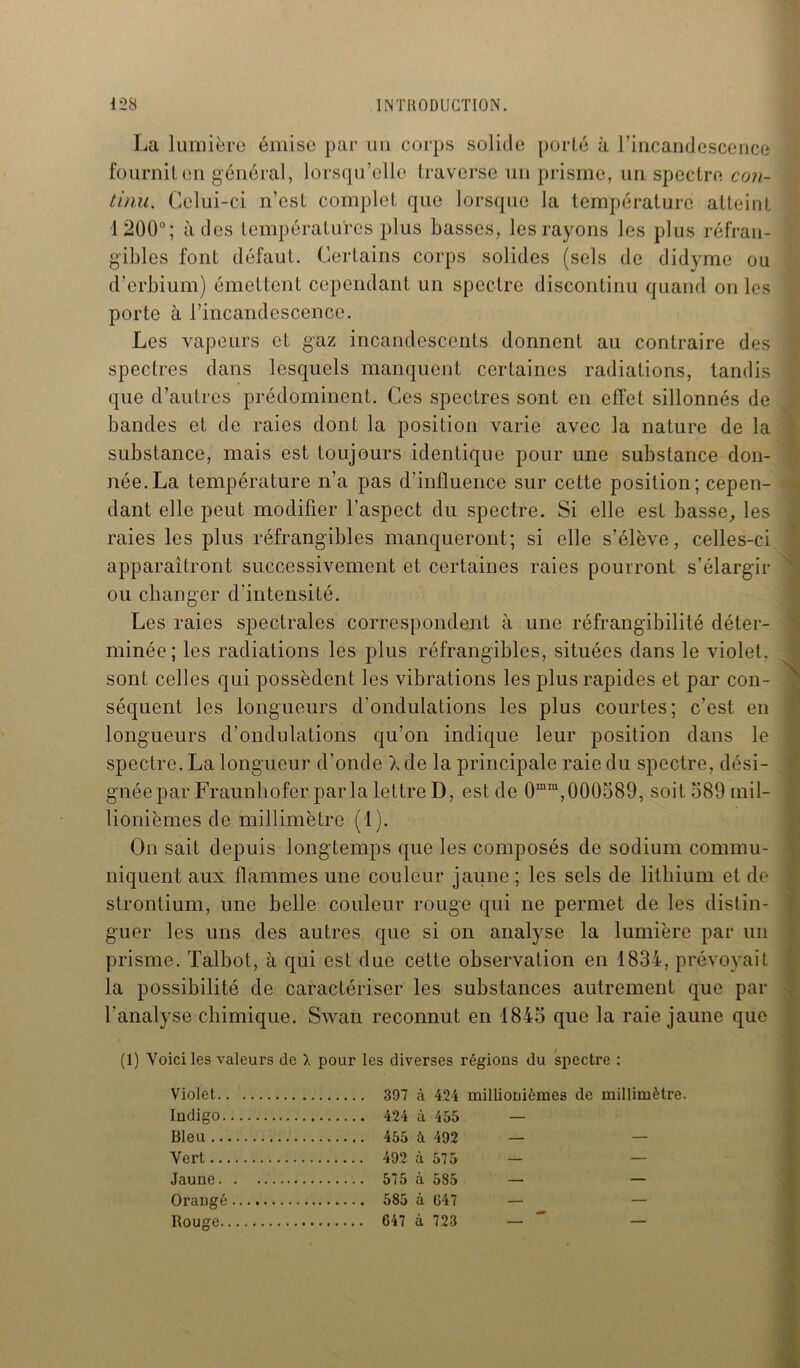 La lumière émise par un corps solide porté à l’incandescence fournit en général, lorsqu’elle traverse un prisme, un spectre con- tinu. Celui-ci n’est complet que lorsque la température atteint 1200°; à des températures plus basses, les rayons les plus réfran- gibles font défaut. Certains corps solides (sels de didyme ou d’erbium) émettent cependant un spectre discontinu quand on les porte à l’incandescence. Les vapeurs et gaz incandescents donnent au contraire des spectres dans lesquels manquent certaines radiations, tandis que d’autres prédominent. Ces spectres sont en effet sillonnés de bandes et de raies dont la position varie avec la nature de la substance, mais est toujours identique pour une substance don- née. La température n’a pas d’influence sur cette position; cepen- dant elle peut modifier l’aspect du spectre. Si elle est basse, les raies les plus réfrangibles manqueront; si elle s’élève, celles-ci apparaîtront successivement et certaines raies pourront s’élargir ou changer d’intensité. Les raies spectrales correspondent à une réfrangibilité déter- minée ; les radiations les plus réfrangibles, situées dans le violet, sont celles qui possèdent les vibrations les plus rapides et par con- séquent les longueurs d’ondulations les plus courtes; c’est en longueurs d’ondulations qu’on indique leur position dans le spectre. La longueur d’onde \ de la principale raie du spectre, dési- gnée par Fraunbofer par la lettre D, est de 0mm,000589, soit 389 mil- lionièmes de millimètre (1). On sait depuis longtemps que les composés de sodium commu- niquent aux flammes une couleur jaune ; les sels de lithium et de strontium, une belle couleur rouge qui ne permet de les distin- guer les uns des autres que si on analyse la lumière par un prisme. Talbot, à qui est due cette observation en 1834, prévoyait la possibilité de caractériser les substances autrement que par l’analyse chimique. Swaii reconnut en 1843 que la raie jaune que (1) Voici les valeurs de ). pour les diverses régions du spectre : Violet 397 à 424 millionièmes de millimètre. Indigo 424 à 455 Bleu 455 à 492 Vert 492 à 575 Jaune 575 à 585 Orangé 585 à 047