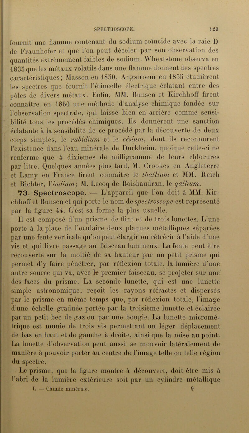 fournit une flamme contenant du sodium coïncide avec la raie D de Fraunliofer et que l’on peut déceler par son observation des quantités extrêmement faibles de sodium. Wheatstone observa en 1835 que les métaux volatils dans une flamme donnent des spectres caractéristiques; Masson en 1850, Angstroem en 1855 étudièrent les spectres que fournit l'étincelle électrique éclatant entre des pôles de divers métaux. Enfin, MM. Bunsen et Kirchhoff firent connaître en 1800 une méthode d’analyse chimique fondée sur l’observation spectrale, qui laisse bien en arrière comme sensi- bilité tous les procédés chimiques. Ils donnèrent une sanction éclatante à la sensibilité de ce procédé par la découverte de deux corps simples, le rubidium et le césium, dont ils reconnurent l’existence dans l’eau minérale de Durkheim, quoique celle-ci ne renferme que 4 dixièmes de milligramme de leurs chlorures par litre. Quelques années plus tard, M. Crookes en Angleterre et Lamy en France firent connaître le thallium et MM. Reich et Richter, Y indium; M. Lecoq de Boisbaudran, le gallium. 73. Spectroscope. •— L’appareil que l'on doit à MM. Kir- chliolT et Bunsen et qui porte le nom de spectroscope est représenté par la figure 44. C’est sa forme la plus usuelle. Il est composé d’un prisme de flint et de trois lunettes. L’une porte à la place de l’oculaire deux plaques métalliques séparées par une fente verticale qu’on peut élargir ou rétrécir à l’aide d’une vis et qui livre passage au faisceau lumineux. La fente peut être recouverte sur la moitié de sa hauteur par un petit prisme qui permet d’y faire pénétrer, par réflexion totale, la lumière d’une autre source qui va, avec 1« premier faisceau, se projeter sur une des faces du prisme. La seconde lunette, qui est une lunette simple astronomique, reçoit les rayons réfractés et dispersés par le prisme en même temps que, par réflexion totale, l’image d'une échelle graduée portée par la troisième lunette et éclairée par un petit bec de gaz ou par une bougie. La lunette micromé- trique est munie de trois vis permettant un léger déplacement de bas en haut et de gauche à droite, ainsi que la mise au point. La lunette d’observation peut aussi se mouvoir latéralement de manière à pouvoir porter au centre de l’image telle ou telle région du spectre. Le prisme, que la figure montre à découvert, doit être mis à l’abri de la lumière extérieure soit par un cylindre métallique I. — Chimie minérale. 9
