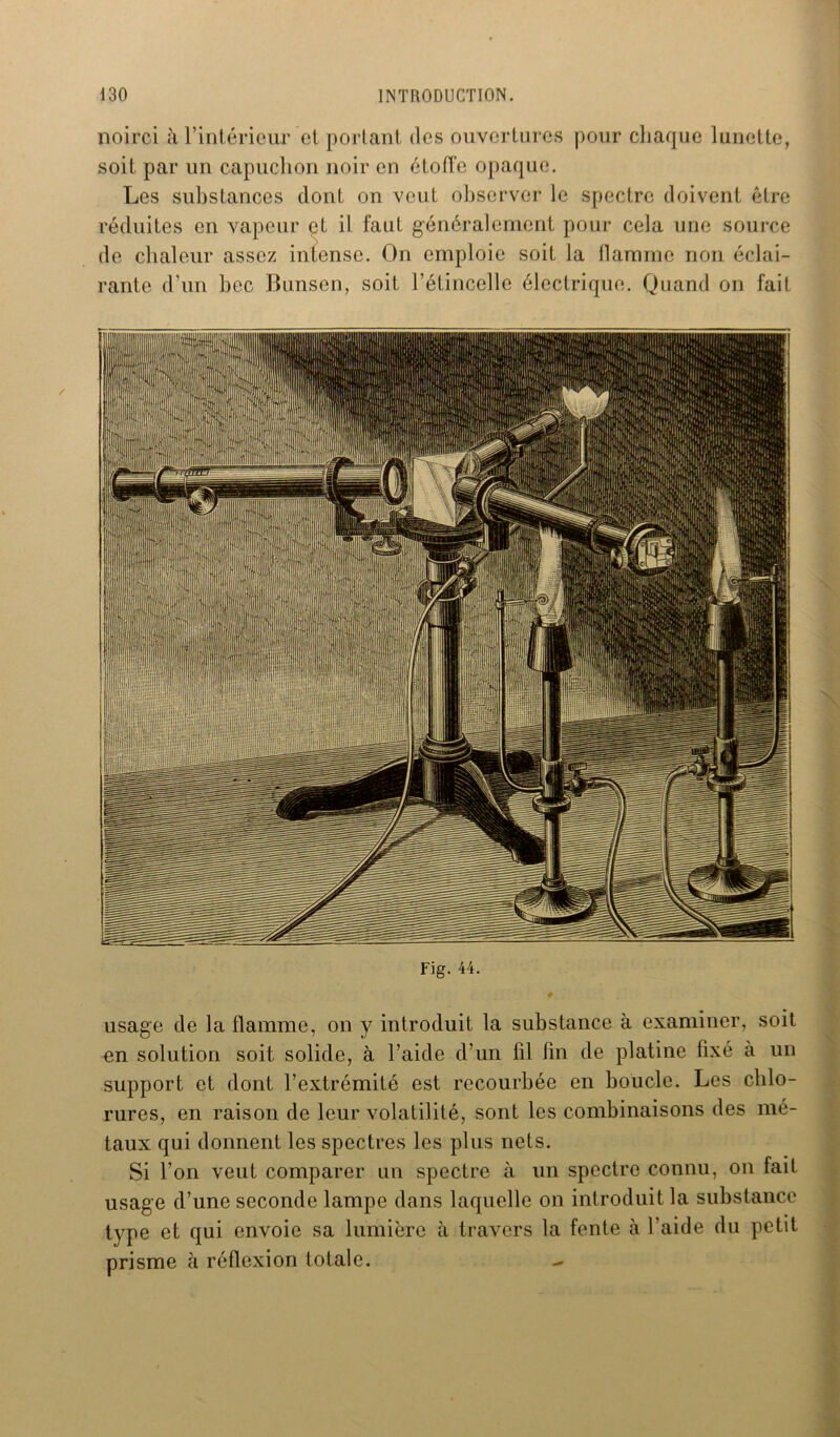 noirci à l’intérieur et portant des ouvertures pour chaque lunette, soit par un capuchon noir en étoffe opaque. Les substances dont on veut observer le spectre doivent être réduites en vapeur et il faut généralement pour cela une source de chaleur assez intense. On emploie soit la flamme non éclai- rante d’un bec Bunsen, soit l’étincelle électrique. Quand on fait Fig. 44. usage de la flamme, on y introduit la substance à examiner, soit en solution soit solide, à l’aide d’un fil fin de platine fixé à un support et dont l’extrémité est recourbée en boucle. Les chlo- rures, en raison de leur volatilité, sont les combinaisons des mé- taux qui donnent les spectres les plus nets. Si l’on veut comparer un spectre à un spectre connu, on fait usage d’une seconde lampe dans laquelle on introduit la substance type et qui envoie sa lumière à travers la fente à l’aide du petit prisme à réflexion totale. -