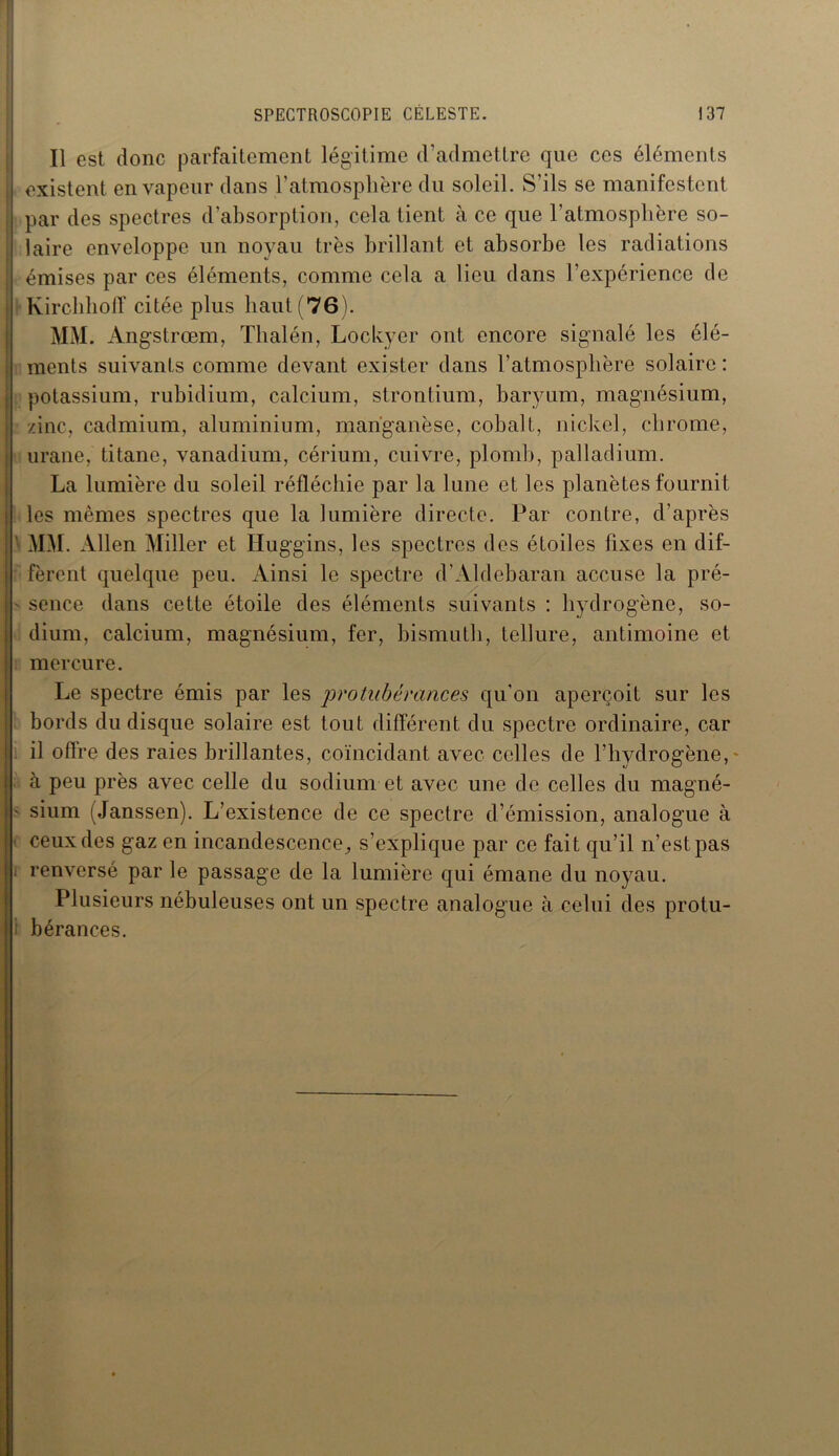 Il est donc parfaitement légitime d’admettre que ces éléments existent en vapeur dans l’atmosphère du soleil. S’ils se manifestent par des spectres d’absorption, cela tient à ce que l’atmosphère so- laire enveloppe un noyau très brillant et absorbe les radiations émises par ces éléments, comme cela a lieu dans l’expérience de Kirclihoff citée plus haut (76). MM. Angstrœm, Tlialén, Lockyer ont encore signalé les élé- ments suivants comme devant exister dans l’atmosphère solaire : potassium, rubidium, calcium, strontium, baryum, magnésium, zinc, cadmium, aluminium, manganèse, cobalt, nickel, chrome, urane, titane, vanadium, cérium, cuivre, plomb, palladium. La lumière du soleil réfléchie par la lune et les planètes fournit les mêmes spectres que la lumière directe. Par contre, d’après ' MM. Allen Miller et Huggins, les spectres des étoiles fixes en dif- fèrent quelque peu. Ainsi le spectre d’Aldebaran accuse la pré- sence dans cette étoile des éléments suivants : hydrogène, so- dium, calcium, magnésium, fer, bismuth, tellure, antimoine et mercure. Le spectre émis par les protubérances qu’on aperçoit sur les bords du disque solaire est tout différent du spectre ordinaire, car il offre des raies brillantes, coïncidant avec celles de l’hydrogène, à peu près avec celle du sodium et avec une de celles du magné- • sium (Janssen). L’existence de ce spectre d’émission, analogue à ceux des gaz en incandescence, s’explique par ce fait qu’il n’est pas renversé par le passage de la lumière qui émane du noyau. Plusieurs nébuleuses ont un spectre analogue à celui des protu- bérances.