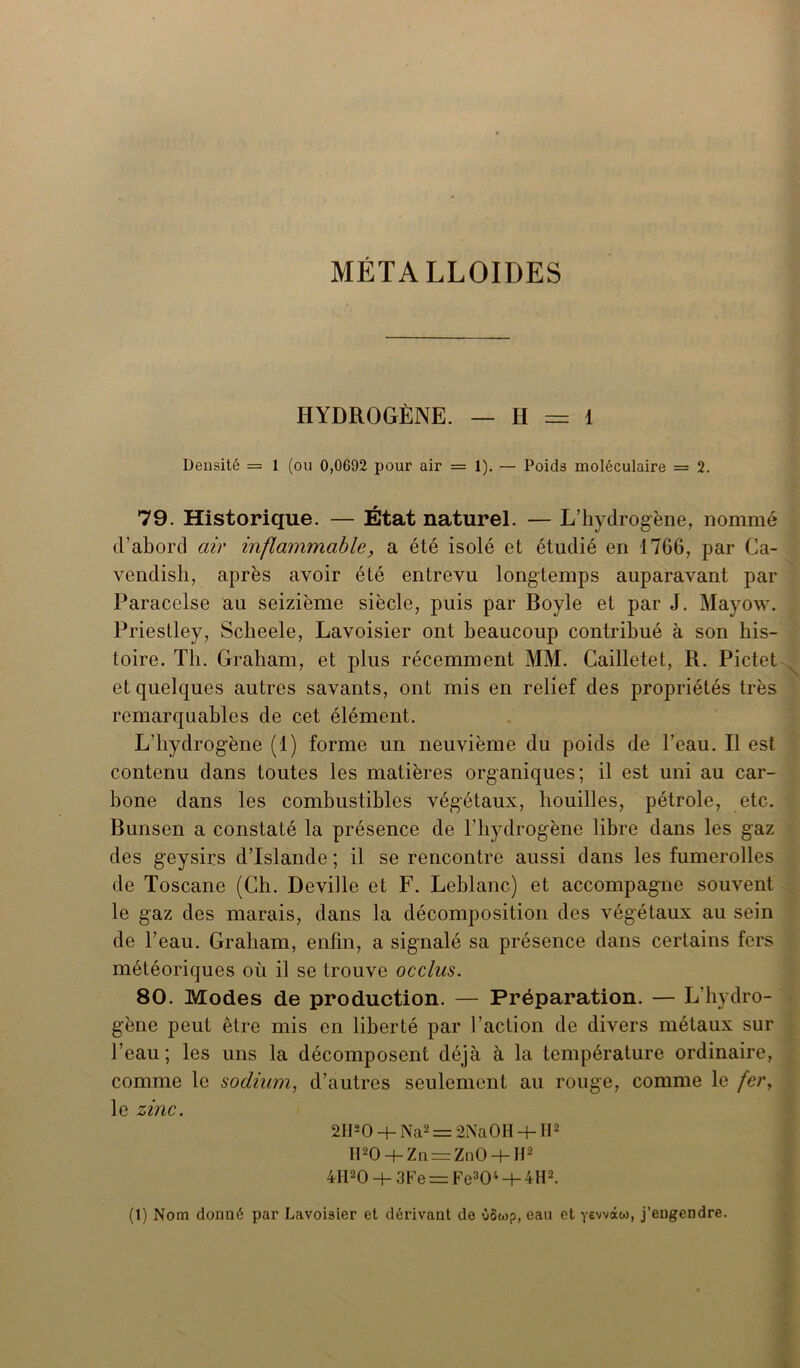 MÉTALLOÏDES HYDROGÈNE. — II = 1 Densité = 1 (ou 0,0692 pour air = 1). — Poids moléculaire = 2. 79. Historique. — État naturel. — L’hydrogène, nommé d’abord air inflammable, a été isolé et étudié en 1766, par Ca- vendish, après avoir été entrevu longtemps auparavant par Paracelse au seizième siècle, puis par Boyle et par J. Mayow. Priestley, Scheele, Lavoisier ont beaucoup contribué à son his- toire. Th. Graham, et plus récemment MM. Cailletet, R. Pictet et quelques autres savants, ont mis en relief des propriétés très remarquables de cet élément. L'hydrogène (1) forme un neuvième du poids de l’eau. Il est contenu dans toutes les matières organiques; il est uni au car- bone dans les combustibles végétaux, bouilles, pétrole, etc. Bunsen a constaté la présence de l’hydrogène libre dans les gaz des geysirs d’Islande; il se rencontre aussi dans les fumerolles de Toscane (Ch. Deville et F. Leblanc) et accompagne souvent le gaz des marais, dans la décomposition des végétaux au sein de l’eau. Graham, enfin, a signalé sa présence dans certains fers météoriques où il se trouve occlus. 80. Modes de production. — Préparation. — L’hydro- gène peut être mis en liberté par l’action de divers métaux sur l’eau; les uns la décomposent déjà à la température ordinaire, comme le sodium, d’autres seulement au rouge, comme le fery le zinc. 2HsO + Na2 = 2NaOH -h II2 H20-hZa = Zn0 + H2 4II20 -+- 3Fe = Fe304 + 4H2. (1) Nom donné par Lavoisier et dérivant de ùSwp, eau et yewào), j’engendre.