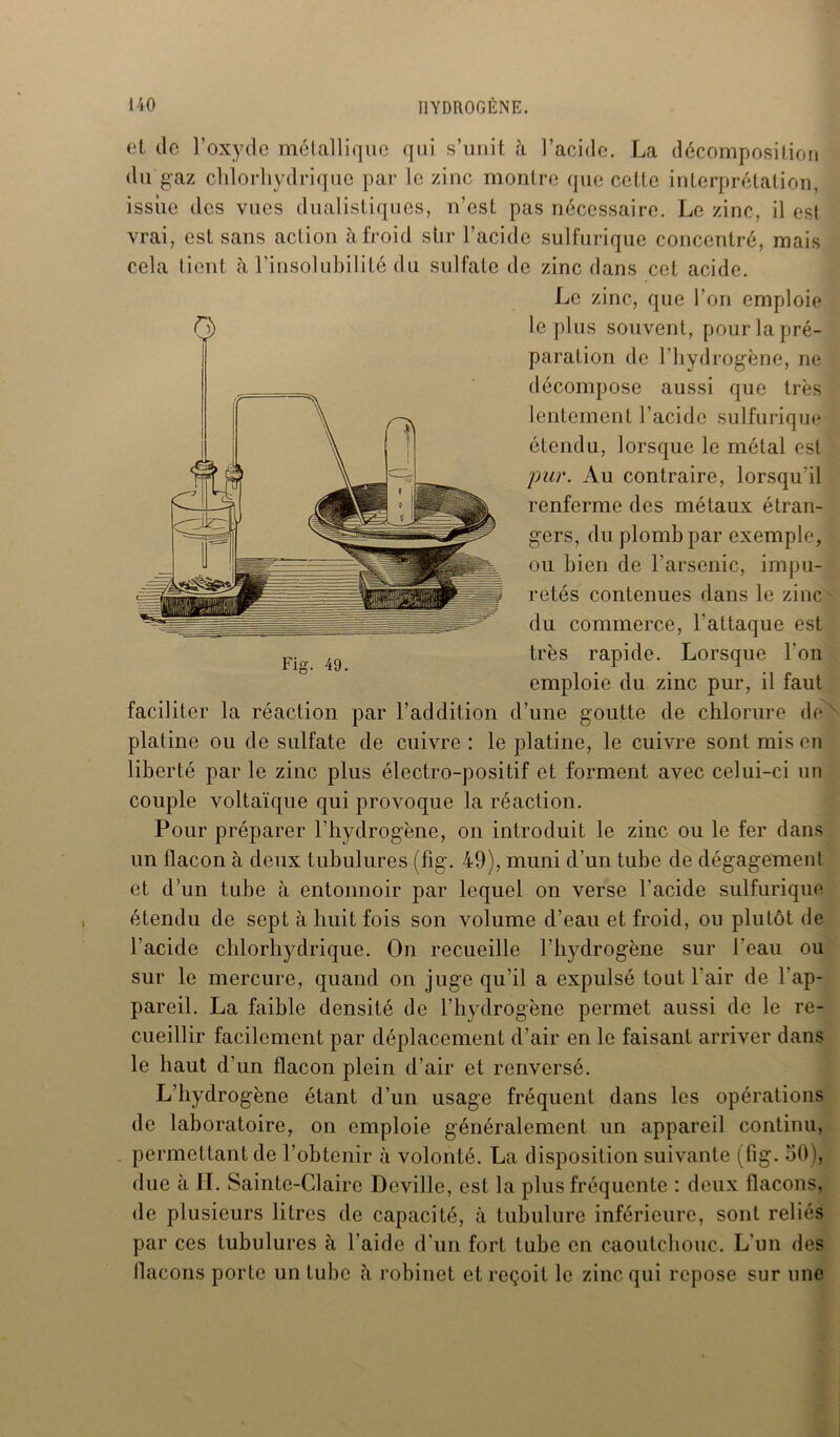 et île l’oxyde métallique qui s’unit à l’acide. La décomposition du gaz chlorhydrique par le zinc montre que cette interprétation, issiie des vues dualistiqucs, n’est pas nécessaire. Le zinc, il est vrai, est sans action à froid shr l’acide sulfurique concentré, mais cela tient à l’insolubilité du sulfate de zinc dans cet acide. Le zinc, que l’on emploie le plus souvent, pour la pré- paration de l’hydrogène, ne décompose aussi que très lentement l’acide sulfurique étendu, lorsque le métal est pur. Au contraire, lorsqu’il renferme des métaux étran- gers, du plomb par exemple, ou bien de l’arsenic, impu- retés contenues dans le zinc du commerce, l'attaque est très rapide. Lorsque l'on emploie du zinc pur, il faut faciliter la réaction par l’addition d’une goutte de chlorure de platine ou de sulfate de cuivre : le platine, le cuivre sont mis en liberté par le zinc plus électro-positif et forment avec celui-ci un couple voltaïque qui provoque la réaction. Pour préparer l’hydrogène, on introduit le zinc ou le fer dans un flacon à deux tubulures (fig. 49), muni d’un tube de dégagement et d’un tube à entonnoir par lequel on verse l’acide sulfurique étendu de sept à huit fois son volume d’eau et froid, on plutôt de l’acide chlorhydrique. On recueille l'hydrogène sur l'eau ou sur le mercure, quand on juge qu'il a expulsé tout l'air de l’ap- pareil. La faible densité de l’hydrogène permet aussi de le re- cueillir facilement par déplacement d’air en le faisant arriver dans le haut d’un flacon plein d’air et renversé. L’hydrogène étant d’un usage fréquent dans les opérations de laboratoire, on emploie généralement un appareil continu, permettant de l’obtenir à volonté. La disposition suivante (fig. 50), due à IL Sainte-Claire Deville, est la plus fréquente : deux flacons, de plusieurs litres de capacité, à tubulure inférieure, sont reliés par ces tubulures à l’aide d'un fort tube en caoutchouc. L’un des llacons porte un tuhc à robinet et reçoit le zinc qui repose sur une o Fig. 49.