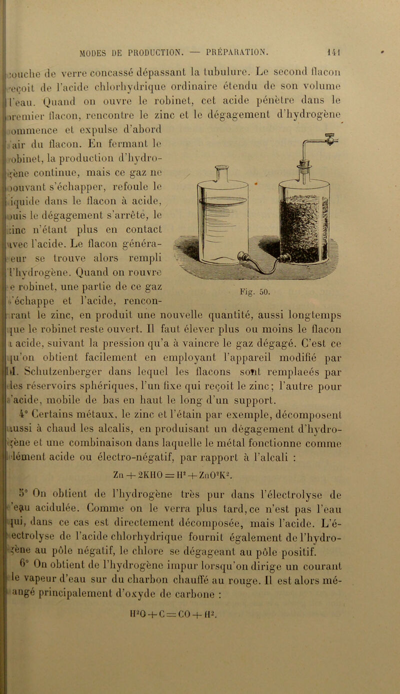 Fig. 50. il ;ouche de verre concassé dépassant la tubulure. Le second flacon iLçoit de l’acide chlorhydrique ordinaire étendu de son volume j l'eau. Quand on ouvre le robinet, cet acide pénètre dans le i tremier flacon, rencontre le zinc et le dégagement d'hydrogène Iiommence et expulse d'abord I air du flacon. En fermant le I robinet, la production d'hydro- Jgène continue, mais ce gaz ne loouvant s’échapper, refoule le fl iquide dans le flacon à acide, mis le dégagement s’arrête, le liiinc n’étant plus en contact ■avec l’acide. Le flacon généra- teur se trouve alors rempli l’hydrogène. Quand on rouvre e robinet, une partie de ce gaz .'échappe et l’acide, rencon- rant le zinc, en produit une nouvelle quantité, aussi longtemps [ue le robinet reste ouvert. Il faut élever plus ou moins le flacon i acide, suivant la pression qu’a à vaincre le gaz dégagé. C’est ce |u’on obtient facilement en employant l’appareil modifié par d. Schutzenberger dans lequel les flacons sont remplacés par les réservoirs sphériques, l’un fixe qui reçoit le zinc; l’autre pour acide, mobile de bas en haut le long d’un support. 4° Certains métaux, le zinc et l’étain par exemple, décomposent tussi à chaud les alcalis, en produisant un dégagement d’hydro- gène et une combinaison dans laquelle le métal fonctionne comme dément acide ou électro-négatif, par rapport à l’alcali : Z n + 2KHO = If2 + Zn02K2. o° On obtient de l’hydrogène très pur dans l’électrolyse de ’e^u acidulée. Comme on le verra plus tard, ce n’est pas l’eau lui, dans ce cas est directement décomposée, mais l’acide. L’é- ectrolyse de l’acide chlorhydrique fournit également de l’hydro- gène au pôle négatif, le chlore se dégageant au pôle positif. 0° On obtient de l’hydrogène impur lorsqu’on dirige un courant le vapeur d’eau sur du charbon chauffé au rouge. Il est alors mé- angé principalement d’oxyde de carbone : IFQ + C^CO + fl-Ç