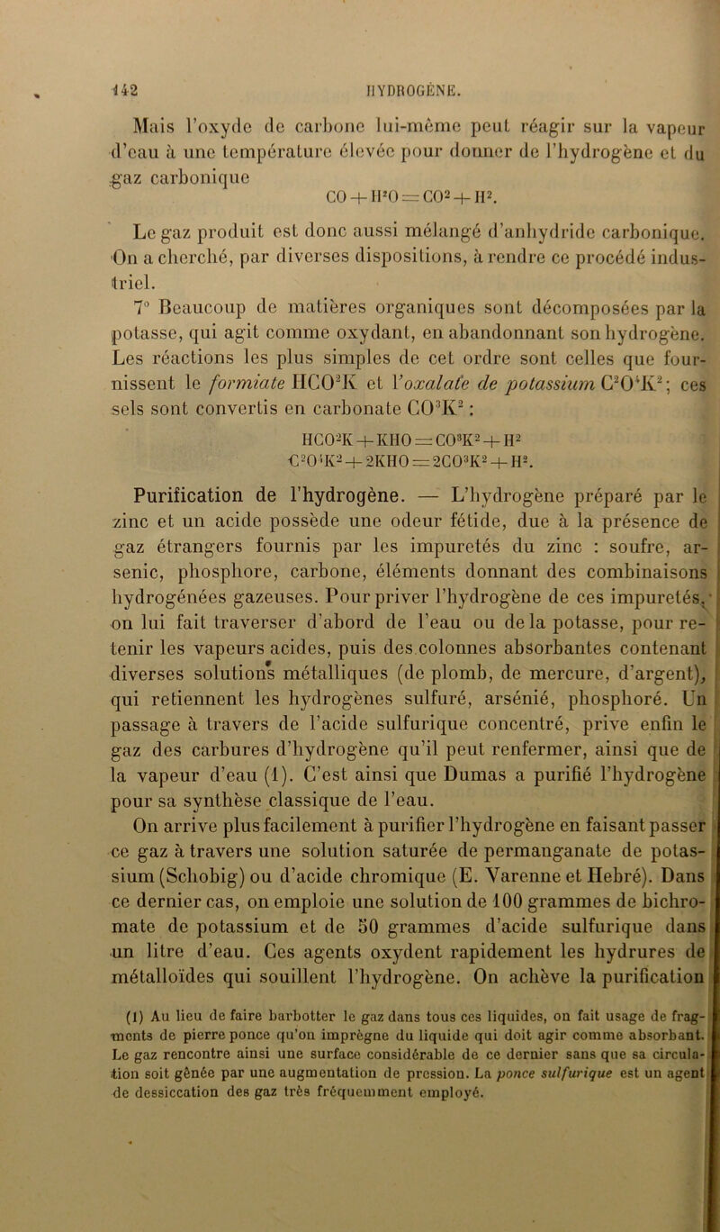 Mais l’oxyde de carbone lui-mème peut réagir sur la vapeur d’eau à une température élevée pour donner de l’hydrogène et du gaz carbonique CO -b 1I1 20 = CO2 4- II2. Le gaz produit est donc aussi mélangé d’anhydride carbonique. On a cherché, par diverses dispositions, à rendre ce procédé indus- triel. 7° Beaucoup de matières organiques sont décomposées par la potasse, qui agit comme oxydant, en abandonnant son hydrogène. Les réactions les plus simples de cet ordre sont celles que four- nissent le formiate HC02K et Yoxalaïe de potassium C204K2; ces sels sont convertis en carbonate C03K2 : HC02K + KHO = C03K2 + H2 €20 '-K2 + 2KHO = 2C03K2 + H2. Purification de l’hydrogène. — L’hydrogène préparé par le zinc et un acide possède une odeur fétide, due à la présence de gaz étrangers fournis par les impuretés du zinc : soufre, ar- senic, phosphore, carbone, éléments donnant des combinaisons hydrogénées gazeuses. Pour priver l’hydrogène de ces impuretés.' on lui fait traverser d’abord de l’eau ou de la potasse, pour re- tenir les vapeurs acides, puis des colonnes absorbantes contenant diverses solutions métalliques (de plomb, de mercure, d’argent), qui retiennent les hydrogènes sulfuré, arsénié, phosphoré. Un passage à travers de l’acide sulfurique concentré, prive enfin le gaz des carbures d’hydrogène qu’il peut renfermer, ainsi que de la vapeur d’eau (1). C’est ainsi que Dumas a purifié l’hydrogène pour sa synthèse classique de l’eau. On arrive plus facilement à purifier l’hydrogène en faisant passer ce gaz à travers une solution saturée de permanganate de potas- sium (Schobig) ou d’acide chromique (E. Varenne et Ilebré). Dans ce dernier cas, on emploie une solution de 100 grammes de bichro- mate de potassium et de 50 grammes d’acide sulfurique dans un litre d’eau. Ces agents oxydent rapidement les hydrures de métalloïdes qui souillent l’hydrogène. On achève la purification (1) Au lieu de faire barbotter le gaz dans tous ces liquides, on fait usage de frag- ments de pierre ponce qu’on imprègne du liquide qui doit agir comme absorbant. Le gaz rencontre ainsi une surface considérable de ce dernier sans que sa circula- tion soit gênée par une augmentation de pression. La ponce sulfurique est un agent de dessiccation des gaz très fréquemment employé.