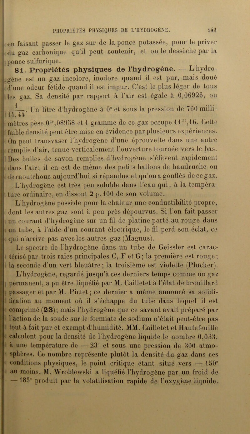 U <311 faisant passer le gaz sur de la ponce potassée, pour le priver i du gaz carbonique qu’il peut contenir, et on le dessèche par la ponce sulfurique. 81. Propriétés physiques de l’hydrogène. — L’hydro- J.o-ène est un gaz incolore, inodore quand il est pur, mais doué ; d’une odeur fétide quand il est impur. C’est le plus léger de tous les gaz. Sa densité par rapport à l’air est égale à 0,06926, ou !—. Un litre d’hydrogène à 0° et sous la pression de 760 milli- • 14,44 J j mètres pèse 0gr,08958 et 1 gramme de ce gaz occupe llm,16. Cette j faible densité peut être mise en évidence par plusieurs expériences, i On peut transvaser l’hydrogène d’une éprouvette dans une autre j remplie d’air, tenue verticalement l’ouverture tournée vers le bas. Des bulles de savon remplies d’hydrogène s’élèvent rapidement i dans l’air; il en est de même des petits ballons de baudruche ou j de caoutchouc aujourd’hui si répandus et qu’on a gonflés de ce gaz. L’hydrogène est très peu soluble dans l’eau qui, à la tempéra- i ture ordinaire, en dissout 2 p. 100 de son volume. L’hydrogène possède pour la chaleur une conductibilité propre, dont les autres gaz sont à peu près dépourvus. Si l’on fait passer * un courant d’hydrogène sur un fil de platine porté au rouge dans un tube, à l’aide d’un courant électrique, le fil perd son éclat, ce qui n’arrive pas avec les autres gaz (Magnus). Le spectre de l’hydrogène dans un tube de Geissler est carac- térisé par trois raies principales C, F et G; la première est rouge; la seconde d’un vert bleuâtre; la troisième est violette (Plücker). L’hydrogène, regardé jusqu’à ces derniers temps comme un gaz permanent, a pu être liquéfié par M. Cailletet à l’état de brouillard passager et par M. Pictet ; ce dernier a même annoncé sa solidi- fication au moment où il s’échappe du tube dans lequel il est comprimé (23); mais l’hydrogène que ce savant avait préparé par l’action de la soude sur le formiate de sodium n’était peut-être pas tout à fait pur et exempt d’humidité. MM. Cailletet et Hautefeuille calculent pour la densité de l’hydrogène liquide le nombre 0,033, à une température de — 23° et sous une pression de 300 atmo- sphères. Ce nombre représente plutôt la densité du gaz dans ces conditions physiques, le point critique étant situé vers — 150° au moins. M. Wroblewski a liquéfié l’hydrogène par un froid de — 183° produit par la volatilisation rapide de l’oxygène liquide.