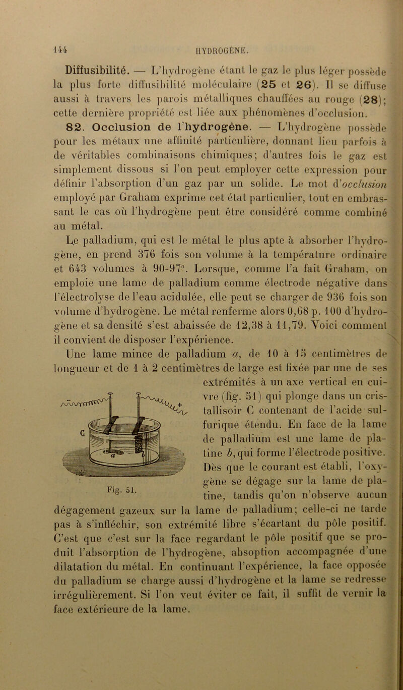 Diffusibilité. — L’hydrogène étant le gaz le plus léger possède la plus forte dilTusibilité moléculaire (25 et 26). Il se diffuse aussi à travers les parois métalliques chauffées au rouge (28); cette dernière propriété est liée aux phénomènes d’occlusion. 82. Occlusion de l'hydrogène. — L’hydrogène possède pour les métaux une affinité particulière, donnant lieu parfois à de véritables combinaisons chimiques; d’autres fois le gaz est simplement dissous si l’on peut employer cette expression pour définir l’absorption d’un gaz par un solide. Le mot d'occlusion employé par Graliam exprime cet état particulier, tout en embras- sant le cas où l’hydrogène peut être considéré comme combiné au métal. Le palladium, qui est le métal le plus apte à absorber l’hydro- gène, en prend 376 fois son volume à la température ordinaire et 643 volumes à 90-97°. Lorsque, comme l’a fait Graliam, on emploie une lame de palladium comme électrode négative dans l’électrolyse de l’eau acidulée, elle peut se charger de 936 fois son volume d’hydrogène. Le métal renferme alors 0,68 p. 100 d’hydro- gène et sa densité s’est abaissée de 12,38 à 11,79. Voici comment il convient de disposer l’expérience. Une lame mince de palladium «, de 10 à 15 centimètres de longueur et de 1 à 2 centimètres de large est fixée par une de ses extrémités à un axe vertical en cui- vre (fig. 51) qui plonge dans un cris- tallisoir G contenant de l'acide sul- furique étendu. En face de la lame de palladium est une lame de pla- tine £,qui forme l’électrode positive. Dès que le courant est établi, l'oxy- gène se dégage sur la lame de pla- tine, tandis qu'on n’observe aucun dégagement gazeux sur la lame de palladium; celle-ci ne tarde pas à s’infléchir, son extrémité libre s’écartant du pôle positif. C’est que c’est sur la face regardant le pôle positif que se pro- duit l’absorption de l’hydrogène, absoplion accompagnée d une dilatation du métal. En continuant l’expérience, la face opposée du palladium se charge aussi d’hydrogène et la lame se redresse irrégulièrement. Si l’on veut éviter ce fait, il suffit de vernir la face extérieure de la lame.