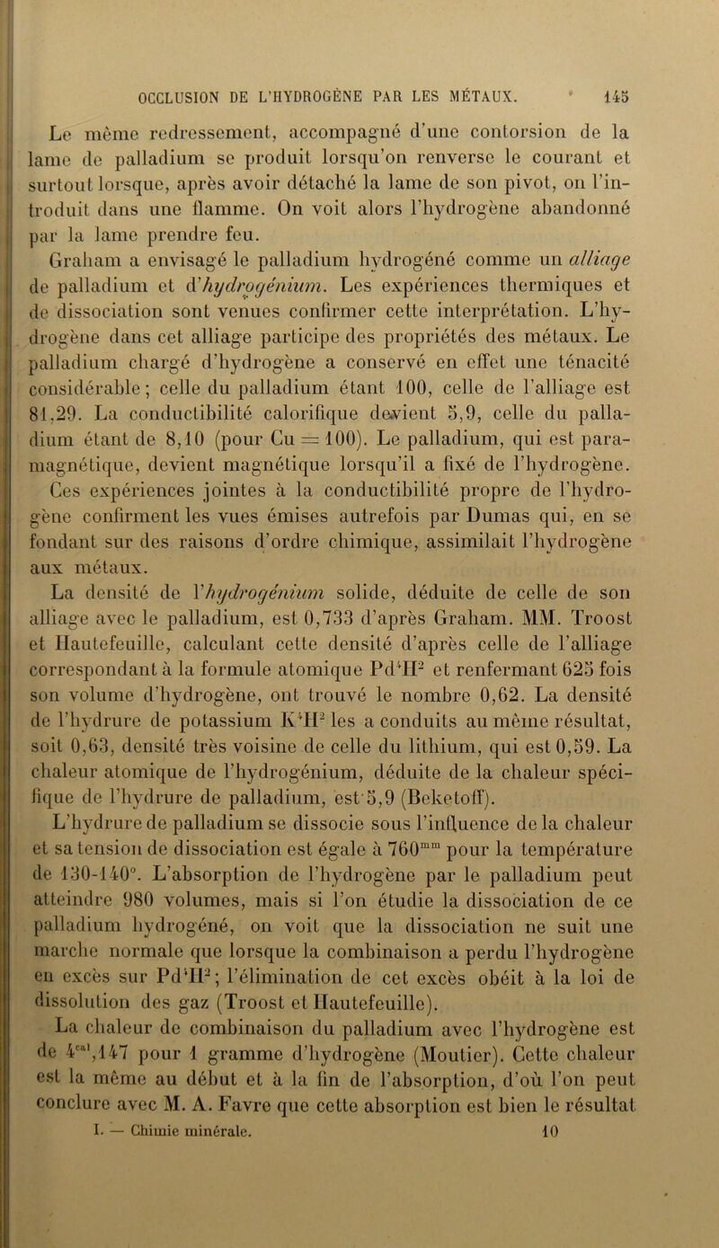 Le même redressement, accompagné d’une contorsion de la lame de palladium se produit lorsqu’on renverse le courant et surtout lorsque, après avoir détaché la lame de son pivot, on l’in- troduit dans une flamme. On voit alors l’hydrogène abandonné par la lame prendre feu. Graham a envisagé le palladium hydrogéné comme un alliage de palladium et d' hydrogénium. Les expériences thermiques et de dissociation sont venues confirmer cette interprétation. L’hy- drogène dans cet alliage participe des propriétés des métaux. Le palladium chargé d’hydrogène a conservé en effet une ténacité considérable; celle du palladium étant 100, celle de l’alliage est 81,29. La conductibilité calorifique devient 5,9, celle du palla- dium étant de 8,10 (pour Cu = 100). Le palladium, qui est para- magnétique, devient magnétique lorsqu’il a fixé de l’hydrogène. Ces expériences jointes à la conductibilité propre de l’hydro- gène confirment les vues émises autrefois par Dumas qui, en se fondant sur des raisons d’ordre chimique, assimilait l’hydrogène aux métaux. La densité de Y hydrogénium solide, déduite de celle de son alliage avec le palladium, est 0,733 d’après Graham. MM. Troost et Hautefeuille, calculant cette densité d’après celle de l’alliage correspondant à la formule atomique Pd4H2 et renfermant 625 fois son volume d’hydrogène, ont trouvé le nombre 0,62. La densité de l’hydrure de potassium K TP les a conduits au même résultat, soit 0,63, densité très voisine de celle du lithium, qui est 0,59. La chaleur atomique de l’hydrogénium, déduite de la chaleur spéci- fique de l’hydrure de palladium, est'5,9 (Beketoff). L’hydrure de palladium se dissocie sous l’influence de la chaleur et sa tension de dissociation est égale à 760mm pour la température de 130-140°. L’absorption de l’hydrogène par le palladium peut atteindre 980 volumes, mais si l’on étudie la dissociation de ce palladium hydrogéné, on voit que la dissociation ne suit une marche normale que lorsque la combinaison a perdu l’hydrogène en excès sur PdTP ; l’élimination de cet excès obéit à la loi de dissolution des gaz (Troost et Hautefeuille). La chaleur de combinaison du palladium avec l’hydrogène est de 4cal,147 pour 1 gramme d’hydrogène (Moutier). Cette chaleur est la même au début et à la fin de l’absorption, d’où l’on peut conclure avec M. A. Favre que cette absorption est bien le résultat I. — Chimie minérale. 10
