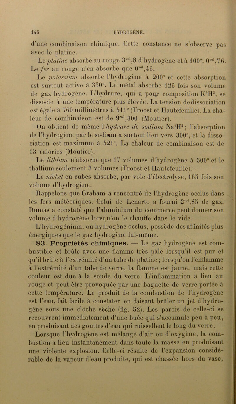 d’une combinaison chimique. Celte constance ne s’observe pas avec le platine. Lc platine absorbe au ronge 3V0|,8 d’hydrogène et à 100°, 0vol,76. Le fer au rouge n’en absorbe que 0vül,4G. Le potassium absorbe l’hydrogène à 200’ et cette absorption est surtout active à 350°. Le métal absorbe 126 fois son volume de gaz hydrogène. L’hydrure, qui a pour composition K4112, se dissocie à une température plus élevée. La tension dedissociation est égale à 760 millimètres à 411° (Troost et Hautefeuille). La cha- leur de combinaison est de 9cal,300 (Moutier). On obtient de même Yhydrure de sodium Na4IP ; l’absorption de l’hydrogène par le sodium a surtout lieu vers 300°, et la disso- ciation est maximum à 421°. La chaleur de combinaison est de 13 calories (Moutier). Le lithium n’absorbe que 17 volumes d’hydrogène à 500° et le thallium seulement 3 volumes (Troost et Hautefeuille). Le nickel en cubes absorbe, par voie d’électrolyse, 165 fois son volume d’hydrogène. Rappelons que Graham a rencontré de l’hydrogène occlus dans les fers météoriques. Celui de Lenarto a fourni 2vol,85 de gaz. Dumas a constaté que l’aluminium du commerce peut donner son volume d’hydrogène lorsqu’on le chauffe dans le vide. L’hydrogénium, ou hydrogène occlus, possède des affinités plus énergiques que le gaz hydrogène lui-même. 83. Propriétés chimiques. — Le gaz hydrogène est com- bustible et brûle avec une flamme très pâle lorsqu’il est pur et qu’il brûle à l’extrémité d’un tube de platine ; lorsqu’on l'enflamme à l’extrémité d’un tube de verre, la flamme est jaune, mais cette couleur est due à la soude du verre. L’inflammation a lieu au rouge et peut être provoquée par une baguette de verre portée à cette température. Le produit de la combustion de l’hydrogène est l’eau, fait facile à constater en faisant brûler un jet d’hydro- gène sous une cloche sèche (fig. 52). Les parois de celle-ci se recouvrent immédiatement d’une buée qui s’accumule peu à peu, en produisant des gouttes d’eau qui ruissellent le long du verre. Lorsque l’hydrogène est mélangé d’air ou d’oxygène, la com- bustion a lieu instantanément dans toute la masse en produisant une violente explosion. Celle-ci résulte de l’expansion considé- rable de la vapeur d’eau produite, qui est chassée hors du vase,