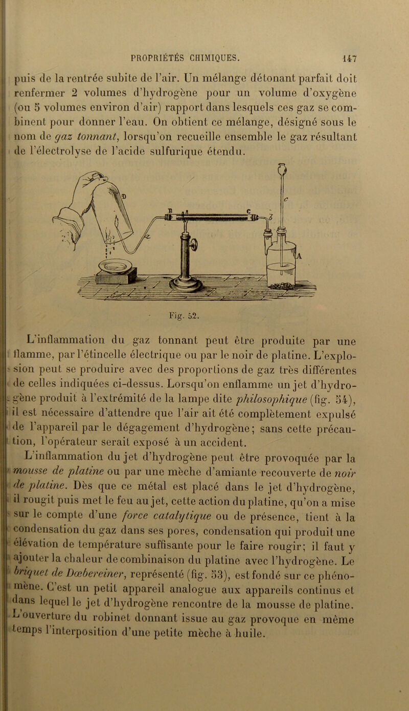 puis (le la rentrée subite de l’air. Un mélange détonant parfait doit renfermer 2 volumes d’hydrogène pour un volume d’oxygène (ou 5 volumes environ d’air) rapport dans lesquels ces gaz se com- binent pour donner l’eau. On obtient ce mélange, désigné sous le nom de gaz tonnant, lorsqu’on recueille ensemble le gaz résultant de l'électrolyse de l’acide sulfurique étendu. Fig. 52. L’inflammation du gaz tonnant peut être produite par une llamme, par l’étincelle électrique ou par le noir de platine. L’explo- sion peut se produire avec des proportions de gaz très différentes de celles indiquées ci-dessus. Lorsqu’on enflamme un jet d’hydro- : gène produit à l’extrémité de la lampe dite philosophique (fig. 54), il est nécessaire d’attendre que l’air ait été complètement expulsé de l’appareil par le dégagement d’hydrogène; sans cette précau- tion, l’opérateur serait exposé à un accident. L'inflammation du jet d’hydrogène peut être provoquée par la mousse de platine ou par une mèche d’amiante recouverte de noir de platine. Dès que ce métal est placé dans le jet d’hydrogène, d rougit puis met le feu au jet, cette action du platine, qu’on a mise sur le compte d’une force catalytique ou de présence, tient à la condensation du gaz dans ses pores, condensation qui produit une élévation de température suffisante pour le faire rougir; il faut y ajouter la chaleur de combinaison du platine avec l’hydrogène. Le briquet de Dœbereiner, représenté (fig. 53), est fondé sur ce phéno- mène. G est un petit appareil analogue aux appareils continus et dans lequel le jet d’hydrogène rencontre de la mousse de platine. L ouverture du robinet donnant issue au gaz provoque en même temps l’interposition d’une petite mèche à huile.