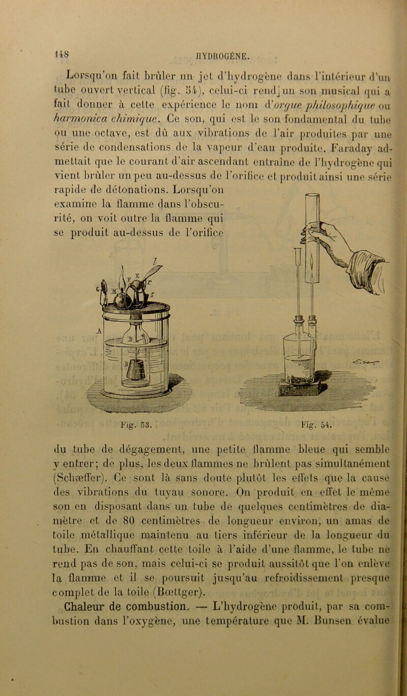 Lorsqu’on fait brûler un jet d’hydrogène dans l’intérieur d’un tube ouvert vertical (%. 54), celui-ci rendjun son musical qui a lait donner à cette expérience le nom d’orgue philosophique ou harmonica chimique. Ce son, qui est le son fondamental du tube ou une octave, est dû aux vibrations de l’air produites par une série de condensations de la vapeur d’eau produite. Faraday ad- mettait que le courant d’air ascendant entraîne de l’hydrogène qui vient brûler un peu au-dessus de 1 rapide de détonations. Lorsqu’on examine la flamme dans l’obscu- rité, on voit outre la flamme qui se produit au-dessus de l’orifice Fig. 53. orifice et produit ainsi une série du tube de dégagement, une petite flamme bleue qui semble y entrer; de plus, les deux flammes ne brûlent pas simultanément (Schæffer). Ce sont là sans doute plutôt les effets que la cause des vibrations du tuyau sonore. On produit en effet le même son en disposant dans un tube de quelques centimètres de dia- mètre et de 80 centimètres de longueur environ, un amas de toile métallique maintenu au tiers inférieur de la longueur du tube. En chauffant cette toile à l’aide d’une flamme, le tube ne rend pas de son, mais celui-ci se produit aussitôt que l'on enlève la flamme et il se poursuit jusqu’au refroidissement presque complet de la toile (Bœttger). Chaleur de combustion. — L’hydrogène produit, par sa com- bustion dans l’oxygène, une température que M. Bunsen évalue