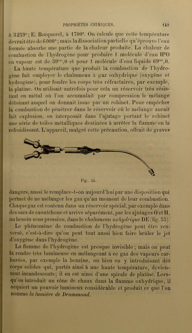 à 3259° ;E. Becquerel, à 1700°. On calcule que cette température devrait être de 6 000°; mais la dissociation partielle qu’éprouve l’eau formée absorbe une partie de la chaleur produite. La chaleur de combustion de l’hydrogène pour produire 1 molécule d’eau [PO en vapeur est de 59cal,0 et pour 1 molécule d’eau liquide 69cal,0. La haute température que produit la combustion de l’hydro- gène fait employer le chalumeau à gaz oxhydrique (oxygène et hydrogène), pour fondre les corps très réfractaires, par exemple, la platine. On utilisait autrefois pour cela un réservoir très résis- tant en métal où l’on accumulait par compression le mélange détonant auquel on donnait issue par un robinet. Pour empêcher la combustion de pénétrer dans le réservoir où le mélange aurait fait explosion, on interposait dans l’ajutage portant le robinet une série de toiles métalliques destinées à arrêter la flamme en la refroidissant. L’appareil, malgré cette précaution, offrait de graves Fig. 55. dangers, aussi le remplace-t-on aujourd’hui par une disposition qui permet de ne mélanger les gaz qu’au moment de leur combustion. Chaque gaz est contenu dans un réservoir spécial, par exemple dans des sacs de caoutchouc et arrive séparément, par les ajutages O et H, au besoin sous pression, dans le chalumeau oxhydrique DE (fig. 55). Le phénomène de combustion de l’hydrogène peut être ren- versé, c’est-à-dire qu’on peut tout aussi bien faire brûler le jet d’oxygène dans l’hydrogène. La flamme de l’hydrogène est presque invisible ; mais on peut la rendre très lumineuse en mélangeant à ce gaz des vapeurs car- burées, par exemple la benzine, ou bien en y introduisant des corps solides qui, portés ainsi à une haute température, devien- nent incandescents ; il en est ainsi d’une spirale de platine. Lors- qu’on introduit un cône de chaux dans la flamme oxhydrique, il acquiert un pouvoir lumineux considérable et produit ce que l'on nomme la lumière de Drummond.