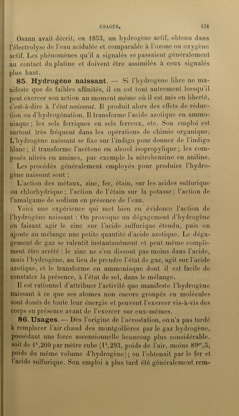 USAGES. loi Osann avait décrit, en 1853, un hydrogène actif, obtenu dans l’électrolyse de l’eau acidulée et comparable à l’ozone ou oxygène actif. Les phénomènes qu’il a signalés se passaient généralement au contact du platine et doivent être assimilés à ceux signalés plus haut. 85. Hydrogène naissant. — Si l’hydrogène libre ne ma- nifeste que de faibles affinités, il en est tout autrement lorsqu’il peut exercer son action au moment même où il est mis en liberté, c’est-à-dire à Y état naissant. Il produit alors des effets de réduc- tion ou d’hydro'génation. Il transforme l’acide azotique en ammo- niaque ; les sels ferriques en sels ferreux, etc. Son emploi est surtout très fréquent dans les opérations de chimie organique. L’hydrogène naissant se fixe sur l’indigo pour donner de l’indigo blanc ; il transforme l’acétone en alcool isopropylique ; les com- posés nitrés en amines, par exemple la nitrobenzine en aniline. Les procédés généralement employés pour produire l’hydro- gène naissant sont : L’action des métaux, zinc, fer, étain, sur les acides sulfurique ou chlorhydrique; l’action de l’étain sur la potasse; l’action de l’amalgame de sodium en présence de l’eau. Voici une expérience qui met bien en évidence l’action de l’hydrogène naissant : On provoque un dégagement d’hydrogène en faisant agir le zinc sur l’acide sulfurique étendu, puis on ajoute au mélange une petite quantité d’acide azotique. Le déga- gement de gaz se ralentit instantanément et peut même complé- ment être arrêté : le zinc ne s’en dissout pas moins dans l’acide, mais l’hydrogène, au lieu de prendre l’état de gaz, agit sur l’acide azotique, et le transforme en ammoniaque dont il est facile de constater la présence, à l’état de sel, dans le mélange. Il est rationnel d’attribuer l’activité que manifeste l’hydrogène naissant à ce que ses atomes non encore groupés en molécules sont doués de toute leur énergie et peuvent l’exercer vis-à-vis des corps en présence avant de l’exercer sur eux-mêmes. 86. Usages. — Dès l’origine de l’aérostation, onn’a pas tardé à remplacer l’air chaud des montgolfières par le gaz hydrogène, possédant une force ascensionnelle beaucoup plus considérable, soit de lk,200 par mètre cube (lk,293, poids de l’air, moins 89gr,5, poids du même volume d’hydrogène); on l’obtenait parle fer et l’acide sulfurique. Son emploi a plus tard été généralement rem-