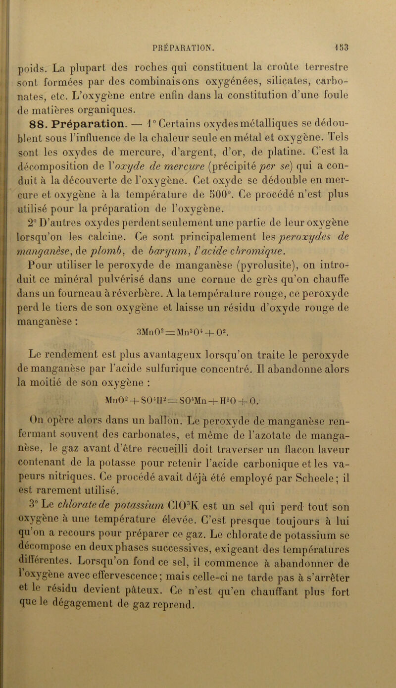 poids. La plupart des roches qui constituent la croûte terrestre sont formées par des combinaisons oxygénées, silicates, carbo- nates, etc. L’oxygène entre enfin dans la constitution d’une foule de matières organiques. 88. Préparation. — 1° Certains oxydes métalliques se dédou- blent sous l’influence de la chaleur seule en métal et oxygène. Tels sont les oxydes de mercure, d’argent, d’or, de platine. C’est la décomposition de Xoxyde de mercure (précipité per se) qui a con- duit à la découverte de l’oxygène. Cet oxyde se dédouble en mer- cure et oxygène à la température de 500°. Ce procédé n’est plus utilisé pour la préparation de l’oxygène. 2° D’autres oxydes perdent seulement une partie de leur oxygène lorsqu’on les calcine. Ce sont principalement les peroxydes de manganèse, de plomb, de baryum, Vacide cbromique. Pour utiliser le peroxyde de manganèse (pyrolusité), on intro- duit ce minéral pulvérisé dans une cornue de grès qu’on chauffe dans un fourneau à réverbère. A la température rouge, ce peroxyde perd le tiers de son oxygène et laisse un résidu d’oxyde rouge de manganèse : 3Mn02 = Mn304 -f- O2. Le rendement est plus avantageux lorsqu’on traite le peroxyde de manganèse par l'acide sulfurique concentré. Il abandonne alors la moitié de son oxygène : MnO2 + S0/fH2 = S04Mn + H20 + 0. On opère alors dans un ballon. Le peroxyde de manganèse ren- fermant souvent des carbonates, et même de l'azotate de manga- nèse, le gaz avant d’être recueilli doit traverser un flacon laveur contenant de la potasse pour retenir l’acide carbonique et les va- peurs nitriques. Ce procédé avait déjà été employé par Scbeele; il est rarement utilisé. 3° Le chlorate de potassium G103K est un sel qui perd tout son oxygène a une température élevée. C’est presque toujours à lui qu on a recours pour préparer ce gaz. Le chlorate de potassium se décompose en deux phases successives, exigeant des températures différentes. Lorsqu on fond ce sel, il commence à abandonner de 1 oxygène avec effervescence ; mais celle-ci ne tarde pas à s’arrêter et le résidu devient pâteux. Ce n’est qu’en chauffant plus fort que le dégagement de gaz reprend.