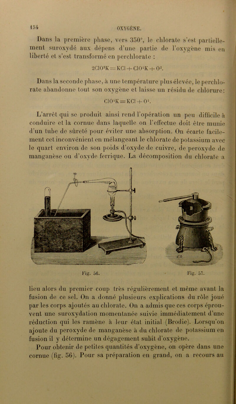 Dans la première phase, vers 350°, le chlorate s’est partielle- ment suroxydé aux dépens d’une partie de l’oxygène mis en liberté et s’est transformé en pcrchlorate : 2G08K — KC1 + CIO'* K + O2. Dans la seconde phase, à une température plus éle vée, le perchlo- rate abandonne tout son oxygène et laisse un résidu de chlorure: GOK = KG + Ol. L’arrêt qui se produit ainsi rend l'opération un peu difficile à conduire et la cornue dans laquelle on l’effectue doit être munie d’un tube de sûreté pour éviter une absorption. On écarte facile- ment cet inconvénient en mélangeant le chlorate de potassium avec le quart environ de son poids d’oxyde de cuivre, de peroxvde de manganèse ou d’oxyde ferrique. La décomposition du chlorate a lieu alors du premier coup très régulièrement et même avant la fusion de ce sel. On a donné plusieurs explications du rôle joué par les corps ajoutés au chlorate. On a admis que ces corps éprou- vent une suroxydation momentanée suivie immédiatement d’une réduction qui les ramène à leur état initial (Brodie). Lorsqu'on ajoute du peroxyde de manganèse à du chlorate de potassium en fusion il y détermine un dégagement subit d’oxygène. Pour obtenir de petites quantités d’oxygène, on opère dans une cornue (fig. 06). Pour sa préparation en grand, on a recours au