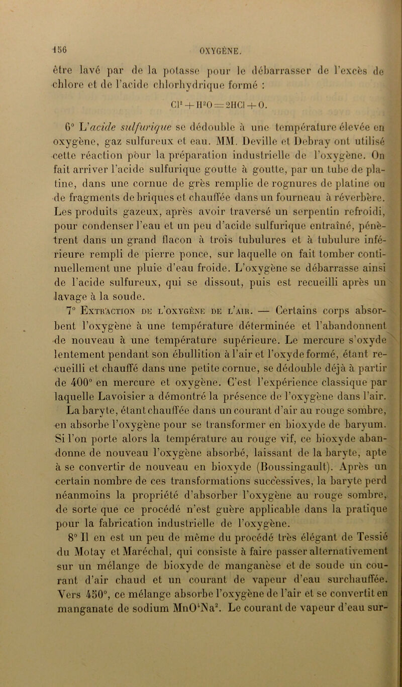 être lavé par de la potasse pour le débarrasser de l’excès de chlore et de l’acide chlorhydrique formé : Cl2 + Il20 = 2HCI + 0. G0 L'acide sulfurique se dédouble à une température élevée en oxygène, gaz sulfureux et eau. MM. Deville et Debray ont utilisé cette réaction pour la préparation industrielle de l’oxygène. On fait arriver l’acide sulfurique goutte à goutte, par un tube de pla- tine, dans une cornue de grès remplie de rognures de platine ou de fragments de briques et chauffée dans un fourneau à réverbère. Les produits gazeux, après avoir traversé un serpentin refroidi, pour condenser l’eau et un peu d’acide sulfurique entraîné, pénè- trent dans un grand flacon à trois tubulures et à tubulure infé- rieure rempli de pierre ponce, sur laquelle on fait tomber conti- nuellement une pluie d’eau froide. L’oxygène se débarrasse ainsi de l’acide sulfureux, qui se dissout, puis est recueilli après un lavage à la soude. 7° Extraction de l’oxygène de l’air. — Certains corps absor- bent l’oxygène à une température déterminée et l’abandonnent de nouveau à une température supérieure. Le mercure s’oxyde lentement pendant son ébullition à l’air et l’oxyde formé, étant re- cueilli et chauffé dans une petite cornue, se dédouble déjà à partir de 400° en mercure et oxygène. C’est l’expérience classique par laquelle Lavoisier a démontré la présence de l’oxygène dans l'air. La baryte, étant chauffée dans un courant d’air au rouge sombre, en absorbe l’oxygène pour se transformer en bioxyde de baryum. Si l’on porte alors la température au rouge vif, ce bioxyde aban- donne de nouveau l’oxygène absorbé, laissant de la baryte, apte à se convertir de nouveau en bioxyde (Boussingault). Après un certain nombre de ces transformations successives, la baryte perd néanmoins la propriété d’absorber l’oxygène au rouge sombre, de sorte que ce procédé n’est guère applicable dans la pratique pour la fabrication industrielle de l’oxygène. 8° Il en est un peu de même du procédé très élégant de Tessié du Motay et Maréchal, qui consiste à faire passer alternativement sur un mélange de bioxyde de manganèse et de soude un cou- rant d’air chaud et un courant de vapeur d’eau surchauffée. Vers 450°, ce mélange absorbe l’oxygène de l’air et se convertit en manganate de sodium MnO;lNa2. Le courant de vapeur d’eau sur-