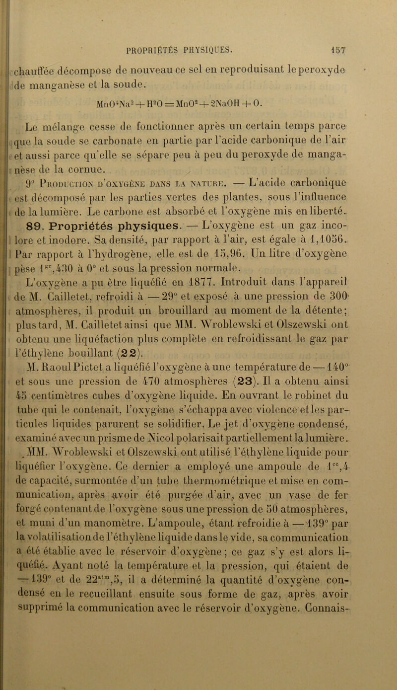 chauffée décompose de nouveau ce sel en reproduisant le peroxyde de manganèse et la soude. Mn04Na2 + tl20 = MnO* + 2NaOH + 0. Le mélange cesse de fonctionner après un certain temps parce que la soude se carbonate en partie par l'acide carbonique de l’air et aussi parce qu’elle se sépare peu à peu du peroxyde de manga- nèse de la cornue. 9° Production d’oxygène dans la nature. — L’acide carbonique est décomposé par les parties vertes des plantes, sous l’influence de la lumière. Le carbone est absorbé et l’oxygène mis en liberté. 89. Propriétés physiques. — L’oxygène est un gaz inco- lore et inodore. Sa densité, par rapport à l’air, est égale à 1,1056. Par rapport à l’hydrogène, elle est de 15,96. Un litre d’oxygène pèse lsr,430 à 0° et sous la pression normale. L’oxygène a pu être liquéfié en 1877. Introduit dans l’appareil de M. Gailletet, refroidi à —29° et exposé à une pression de 300' atmosphères, il produit un brouillard au moment de la détente; plus tard, M. Gailletet ainsi que MM. Wroblewski et Olszewski ont obtenu une liquéfaction plus complète en refroidissant le gaz par l’éthylène bouillant (22). M. Raoul Pictet a liquéfié l’oxygène à une température de —140° et sous une pression de 470 atmosphères (23). Il a obtenu ainsi 45 centimètres cubes d’oxygène liquide. En ouvrant le robinet du tube qui le contenait, l’oxygène s’échappa avec violence etles par- ticules liquides parurent se solidifier. Le jet d’oxygène condensé, examiné avec un prisme de Nicol polarisait partiellement la lumière. MM. Wroblewski et Olszewski ont utilisé l’éthylène liquide pour liquéfier l’oxygène. Ge dernier a employé une ampoule de lcc,4 de capacité, surmontée d’un tube thermométrique et mise en com- munication, après avoir été purgée d’air, avec un vase de fer forgé contenant de l’oxygène sous une pression de 50 atmosphères, et muni d’un manomètre. L’ampoule, étant refroidie à — 139° par la volatilisation de l’éthylène liquide dans le vide, sa communication a été établie avec le réservoir d’oxygène ; ce gaz s’y est alors li- quéfié. Ayant noté la température et la pression, qui étaient de —139° et de 22atm,5, il a déterminé la quantité d’oxygène con- densé en le recueillant ensuite sous forme de gaz, après avoir supprimé la communication avec le réservoir d’oxygène. Connais-