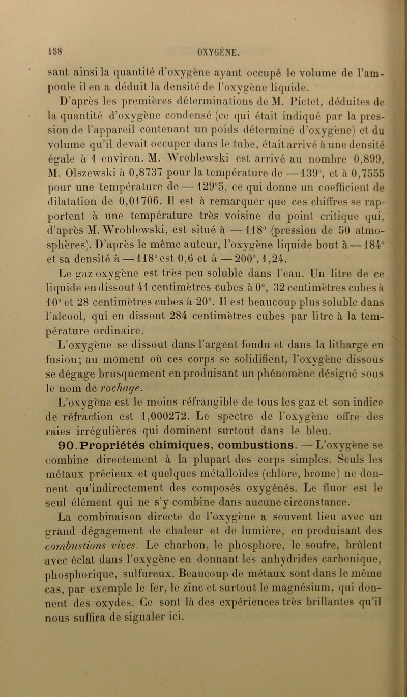 sant ainsi la quantité d’oxygène ayant occupé le volume de l’am- poule il en a déduit la densité de l’oxygène liquide. D’après les premières déterminations de M. Pictet, déduites de la quantité d’oxygène condensé (ce qui était indiqué par la pres- sion de l’appareil contenant un poids déterminé d’oxygène) et du volume qu’il devait occuper dans le tube, étaitarrivé aune densité égale à 1 environ. M. Wroblewski est arrivé au nombre 0,899, M. Olszewski à 0,8737 pour la température de —139°, et à 0,7o55 pour une température de — 129°5, ce qui donne un coefficient de dilatation de 0,01706. Il est à remarquer que ces chiffres se rap- portent à une température très voisine du point critique qui, d’après M. Wroblewski, est situé à —118° (pression de 30 atmo- sphères). D’après le même auteur, l’oxygène liquide bout à—184° et sa densité à —118° est 0,6 et à —200°, 1,24. Le gaz oxygène est très peu soluble dans l’eau. Un litre de ce liquide en dissout 41 centimètres cubes à0°, 32 centimètres cubes à 10° et 28 centimètres cubes à 20°. Il est beaucoup plus soluble dans l’alcool, qui en dissout 284 centimètres cubes par litre à la tem- pérature ordinaire. L’oxygène se dissout dans l’argent fondu et dans la litharge en fusion; au moment où ces corps se solidifient, l’oxygène dissous se dégage brusquement en produisant un phénomène désigné sous le nom de rochage. L’oxygène est le moins réfrangible de tous les gaz et son indice de réfraction est 1,000272. Le spectre de l’oxygène offre des raies irrégulières qui dominent surtout dans le bleu. 90.Propriétés chimiques, combustions. —L’oxygène se eombine directement à la plupart des corps simples. Seuls les métaux précieux et quelques métalloïdes (chlore, brome) ne don- nent qu’indirectement des composés oxygénés. Le fluor est le seul élément qui ne s’y combine dans aucune circonstance. La combinaison directe de l’oxygène a souvent lieu avec un grand dégagement de chaleur et de lumière, en produisant des combustions vives. Le charbon, le phosphore, le soufre, brûlent avec éclat dans l’oxygène en donnant les anhydrides carbonique, phosphorique, sulfureux. Beaucoup de métaux sont dans le même cas, par exemple le fer, le zinc et surtout le magnésium, qui don- nent des oxydes. Ce sont là des expériences très brillantes qu'il nous suffira de signaler ici.