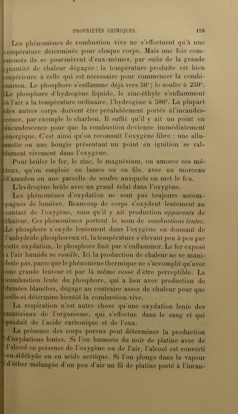 Los phénomènes de combustion vive ne s’efTectuent qu’à une empérature déterminée pour chaque corps. Mais une fois com- mencés ils se poursuivent d’eux-mêmes, par suite de la grande quantité de chaleur dégagée : la température produite est bien -supérieure à celle qui est nécessaire pour commencer la combi- naison. Le phosphore s'enflamme déjà vers 50°; le soufre à 250°. Le phosphure d’hydrogène liquide, le zinc-éthyle s’enflamment à l’air à la température ordinaire, l’hydrogène à 500°. La plupart des autres corps doivent être préalablement portés àl’incandes- cence, par exemple le charbon. Il suffit qu’il y ait un point en incandescence pour que la combustion devienne immédiatement Lénergique. C’est ainsi qu’on reconnaît l’oxygène libre : une allu- mette ou une bougie présentant un point en ignition se ral- lument vivement dans l’oxygène. Pour brûler le fer, le zinc, le magnésium, on amorce ces mé- taux, qu’on emploie en lames ou en fils, avec un morceau d’amadou ou une parcelle de soufre auxquels on met le feu. L’hvdrogène brûle avec un grand éclat dans l’oxygène. Les phénomènes d’oxydation ne sont pas toujours accom- pagnés de lumière. Beaucoup de corps s’oxydent lentement au contact de l’oxygène, L oxygène, sans qu’il y ait production apparente de chaleur. Ces phénomènes portent le nom de combustions lentes. e phosphore s’oxyde lentement dans l’oxygène en donnant de '.'anhydride phosphoreux et, la température s’élevant peu à peu par cette oxydation, le phosphore finit par s’enflammer. Le fer exposé i l’air humide se rouille. Ici la production de chaleur ne se mani- feste pas, parce que le phénomène thermique ne s’accomplit qu’avec une grande lenteur et par là même cesse d’être perceptible. La combustion lente du phosphore, qui a lieu avec production de fumées blanches, dégage au contraire assez de chaleur pour que celle-ci détermine bientôt la combustion vive. La respiration n’est autre chose qu’une oxydation lente des matériaux de l’organisme, qui s’effectue dans le sang et qui produit de l’acide carbonique et de l’eau. La présence des corps poreux peut déterminer la production d’oxydations lentes. Si l’on humecte du noir de platine avec de l’alcool en présence de l’oxygène ou de l’air, l’alcool est converti en aldéhyde ou en acide acétique. Si l’on plonge dans la vapeur d’éther mélangée d’un peu d’air un fil de platine porté à l’incan-
