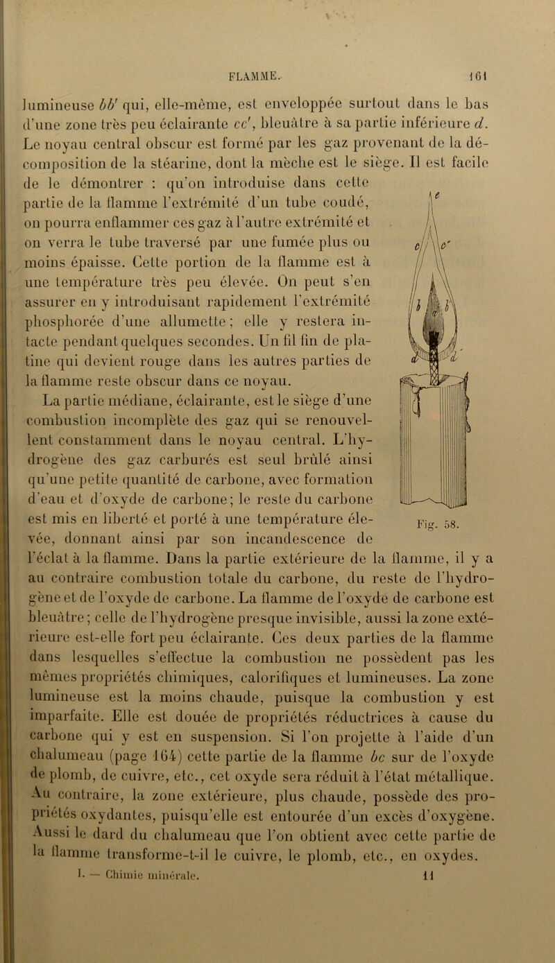V * FLAMME. 161 I lumineuse bU qui, elle-même, est enveloppée surtout clans le bas d’une zone très peu éclairante ce’, bleuâtre à sa partie inférieure d. Le noyau central obscur est formé par les gaz provenant de la dé- composition de la stéarine, dont la mèche est le siège. Il est facile de le démontrer : qu'on introduise dans cette partie de la flamme l’extrémité d’un tube coudé, on pourra enflammer ces gaz à l’autre extrémité et on verra le tube traversé par une fumée plus ou moins épaisse. Cette portion de la flamme est à une température très peu élevée. On peut s’en assurer en y introduisant rapidement l’extrémité pliosphorée d’une allumette ; elle y restera in- tacte pendant quelques secondes. Un fil fin de pla- tine qui devient rouge dans les autres parties de la flamme reste obscur dans ce noyau. La partie médiane, éclairante, est le siège d’une combustion incomplète des gaz qui se renouvel- lent constamment dans le noyau central. L'hy- drogène des gaz carburés est seul brûlé ainsi qu’une petite quantité de carbone, avec formation d'eau et d’oxyde de carbone; le reste du carbone est mis en liberté et porté à une température éle- vée, donnant ainsi par son incandescence de l’éclat à la flamme. Dans la partie extérieure de la flamme, il y a au contraire combustion totale du carbone, du reste de l’hydro- gène et de l’oxyde de carbone. La flamme de l’oxyde de carbone est bleuâtre; celle de l'hydrogène presque invisible, aussi la zone exté- rieure est-elle fort peu éclairante. Ces deux parties de la flamme dans lesquelles s’effectue la combustion ne possèdent pas les mêmes propriétés chimiques, calorifiques et lumineuses. La zone lumineuse est la moins chaude, puisque la combustion y est imparfaite. Elle est douée de propriétés réductrices à cause du carbone qui y est en suspension. Si l'on projette à l’aide d’un chalumeau (page 164) cette partie de la flamme bc sur de l’oxyde de plomb, de cuivre, etc., cet oxyde sera réduit à l’état métallique. Au contraire, la zone extérieure, plus chaude, possède des pro- priétés oxydantes, puisqu’elle est entourée d’un excès d’oxygène. Aussi le dard du chalumeau que l’on obtient avec cette partie de la flamme transforme-t-il le cuivre, le plomb, etc., en oxydes. Fig. 58. L — Chimie minérale. il