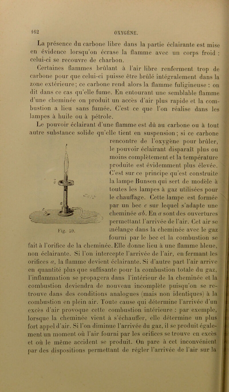 La présence du carbone libre dans la partie éclairante est mise en évidence lorsqu’on écrase la flamme avec un corps froid : celui-ci se recouvre de charbon. Certaines flammes brûlant à l’air libre renferment trop de carbone pour que celui-ci puisse être brûlé intégralement dans la zone extérieure; ce carbone rend alors la flamme fuligineuse : on dit dans ce cas qu’elle fume. En entourant une semblable flamme d’une cheminée on produit un accès d’air plus rapide et la com- bustion a lieu sans fumée. C’est ce que l’on réalise dans les lampes à huile ou à pétrole. Le pouvoir éclairant d’une flamme est dû au carbone ou à tout autre substance solide qu’elle tient en suspension ; si ce carbone rencontre de l’oxygène pour brûler, le pouvoir éclairant disparaît plus ou moins complètement et la température produite est évidemment plus élevée. C’est sur ce principe qu'est construite la lampe Bunsen qui sert de modèle à toutes les lampes à gaz utilisées pour le chauffage. Cette lampe est formée par un bec c sur lequel s'adapte une cheminée ab. En a sont des ouvertures permettant l’arrivée de l'air. Cet air se mélange dans la cheminée avec le gaz fourni par le bec et la combustion se fait à l’orifice de la cheminée. Elle donne lieu à une flamme bleue, non éclairante. Si l’on intercepte l’arrivée de l’air, en fermant les orifices a, la flamme devient éclairante. Si d’autre part l’air arrive en quantité plus que suffisante pour la combustion totale du gaz, l’inflammation se propagera dans l’intérieur de la cheminée et la combustion deviendra de nouveau incomplète puisqu'on se re- trouve dans des conditions analogues (mais non identiques) à la combustion en plein air. Toute cause qui détermine l’arrivée d’un excès d’air provoque cette combustion intérieure : par exemple, lorsque la cheminée vient à s’échauffer, elle détermine un plus fort appel d’air. Si l’on diminue l’arrivée du gaz, il se produit égale- ment un moment où l’air fourni par les orifices se trouve en excès et où le même accident se produit. On pare à cet inconvénient par des dispositions permettant de régler l’arrivée de l'air sur la t