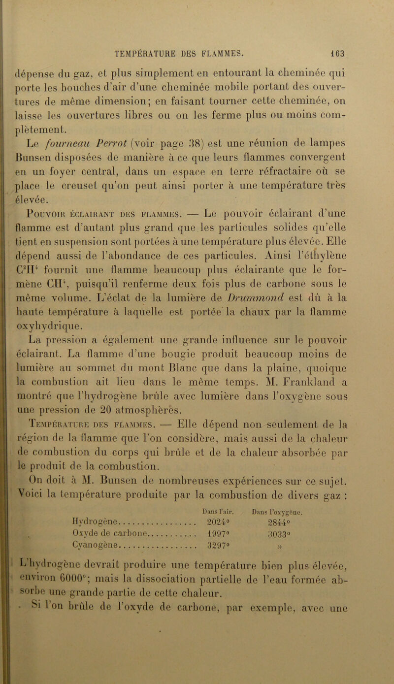 dépense du gaz, et plus simplement en entourant la cheminée qui porte les bouches d’air d’une cheminée mobile portant des ouver- tures de même dimension; en faisant tourner cette cheminée, on laisse les ouvertures libres ou on les ferme plus ou moins com- plètement. Le fourneau Perrot (voir page 38) est une réunion de lampes Bunsen disposées de manière à ce que leurs flammes convergent en un foyer central, dans un espace en terre réfractaire où se place le creuset qu’on peut ainsi porter à une température très élevée. Pouvoir éclairant des flammes. — Le pouvoir éclairant d’une flamme est d’autant plus grand que les particules solides qu’elle tient en suspension sont portées à une température plus élevée. Elle dépend aussi de l’abondance de ces particules. Ainsi l’éthylène GaH* fournit une flamme beaucoup plus éclairante que le for- mène CH1, puisqu’il renferme deux fois plus de carbone sous le même volume. L’éclat de la lumière de Drummond est dû à la haute température à laquelle est portée la chaux par la flamme oxyhydrique. La pression a également une grande influence sur le pouvoir éclairant. La flamme d’une bougie produit beaucoup moins de lumière au sommet du mont Blanc que dans la plaine, quoique la combustion ait lieu dans le même temps. M. Franldand a montré que l’hydrogène brûle avec lumière dans l’oxygène sous une pression de 20 atmosphères. Température des flammes. — Elle dépend non seulement de la région de la llamme que l’on considère, mais aussi de la chaleur de combustion du corps qui brille et de la chaleur absorbée par le produit de la combustion. On doit à M. Bunsen de nombreuses expériences sur ce sujet. Voici la température produite par la combustion de divers gaz : Dans l’air. Dans l’oxygène. Hydrogène 2024° 2844° Oxyde de carbone 1997° 3033° Cyanogène 3297° » L hydrogène devrait produire une température bien plus élevée, environ 6000°; mais la dissociation partielle de l’eau formée ab- sorbe une grande partie de cette chaleur. * Si l on brûle de l’oxyde de carbone, par exemple, avec une