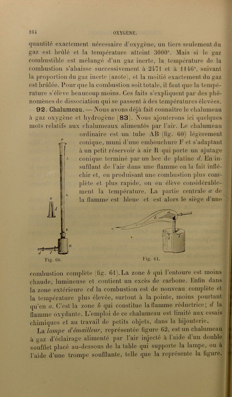 quantité exactement nécessaire d’oxygène, un tiers seulement du gaz est brûlé et la température atteint 3000°. Mais si le gaz combustible est mélangé d’un gaz inerte, la température de la combustion s’abaisse successivement à 2471 et à 1140°, suivant la proportion du gaz inerte (azote), et la moitié exactement du gaz est brûlée. Pour que la combustion soit totale, il faut que la tempé- rature s’élève beaucoup moins. Ces faits s’expliquent par des phé- nomènes de dissociation qui se passent à des températures élevées. 92. Chalumeau. — Nous avons déjà fait connaître le chalumeau à gaz oxygène et hydrogène (83). Nous ajouterons ici quelques mots relatifs aux chalumeaux alimentés par l’air. Le chalumeau ordinaire est un tube AB (fig. 60) légèrement conique, muni d’une embouchure F et s’adaptant à un petit réservoir à air R qui porte un ajutage conique terminé par un bec de platine d. En in- sufflant de l’air dans une flamme on la fait inflé- chir et, en produisant une combustion plus com- plète et plus rapide, on en élève considérable- ment la température. La partie centrale a de la flamme est bleue et est alors le siège d’une Fig. CO. Fig. Ci. combustion complète (fig. 61). La zone b qui l’entoure est moins chaude, lumineuse et contient un excès de carbone. Enfin dans la zone extérieure ccl la combustion est de nouveau complète et la température plus élevée, surtout à la pointe, moins pourtant qu’en a. C’est la zone b qui constitue la flamme réductrice; d la flamme oxydante. L’emploi de ce chalumeau est limité aux essais chimiques et au travail de petits objets, dans la bijouterie. La lampe d'émaillear, représentée figure 62, est un chalumeau à gaz d’éclairage alimenté par l’air injecté à l’aide d un double soufflet placé au-dessous de la table qui supporte la lampe, ou à l’aide d’une trompe soufflante, telle que la représente la figure.