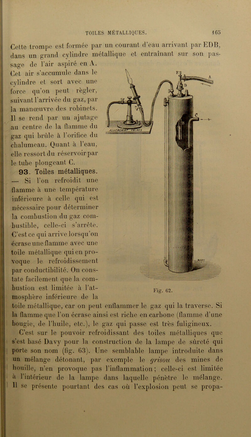TOILES MÉTALLIQUES. \ Go Cette trompe est formée par un courant d’eau arrivant par EDB, dans un grand cylindre métallique et entraînant sur son pas- sage de l’air aspiré en A. Cet air s’accumule dans le cylindre et sort avec une force qu'on peut régler, suivant l'arrivée du gaz, par la manœuvre des robinets. Il se rend par un ajutage au centre de la flamme du gaz qui brûle à l’orifice du chalumeau. Quant à l’eau, elle ressort du réservoir par le tube plongeant C. 93. Toiles métalliques. — Si l’on refroidit une flamme à une température inférieure à celle qui est nécessaire pour déterminer la combustion du gaz com- bustible, celle-ci s’arrête. C’est ce qui arrive lorsqu’on écrase une flamme avec une toile métallique qui en pro- voque le refroidissement par conductibilité. On cons- tate facilement que la com- bustion est limitée à l’at- mosphère inférieure de la toile métallique, car on peut enflammer le gaz qui la traverse. Si la flamme que l’on écrase ainsi est riche en carbone (flamme d’une bougie, de l’huile, etc.), le gaz qui passe est très fuligineux. C’est sur le pouvoir refroidissant des toiles métalliques que s’est basé Davy pour la construction de la lampe de sûreté qui porte son nom (fig. G3). Une semblable lampe introduite dans un mélange détonant, par exemple le grisou des mines de houille, n’en provoque pas l’inflammation ; celle-ci est limitée «à l’intérieur de la lampe dans laquelle pénètre le mélange. U se présente pourtant des cas où l’explosion peut se propa-