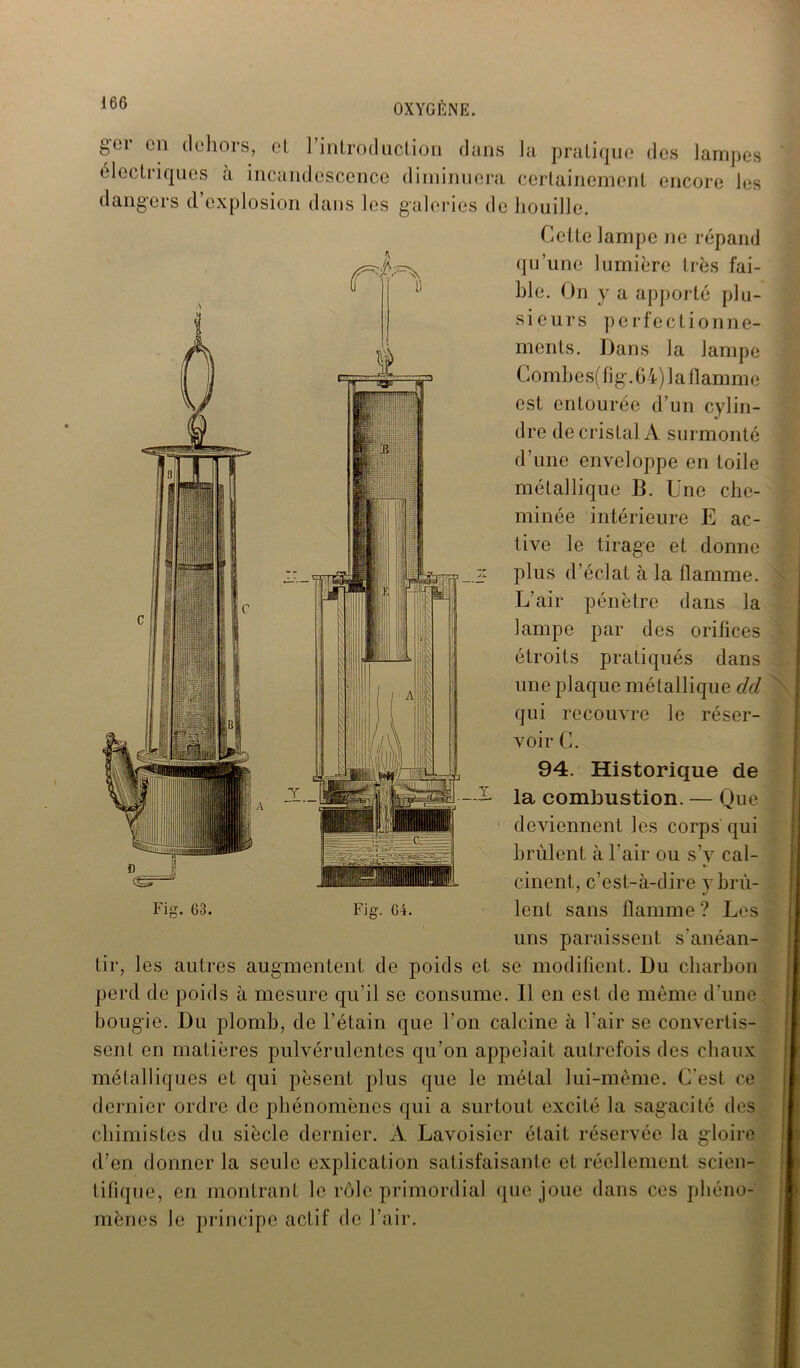 Y ger en dehors, et ] introduction dans la pratique des lampes électriques à incandescence diminuera certainement encore les dangers d’explosion dans les galeries de houille. Cette lampe ne répand qu’une lumière très fai- ble. On y a apporté plu- sieurs perfectionne- ments. Dans la lampe Comh e s( fi g. 64) 1 a flam me est entourée d’un cylin- dre de cristal A surmonté d’une enveloppe en toile métallique B. Une che- minée intérieure E ac- tive le tirage et donne Z' plus d’éclat à la flamme. L’air pénètre dans la lampe par des orifices étroits pratiqués dans une plaque métallique cld qui recouvre le réser- voir C. 94. Historique de A- la combustion. — Que deviennent les corps qui brûlent à l'air ou s’y cal- cinent, c’est-à-dire y brû- uns paraissent s'anéan- tir, les autres augmentent de poids et se modifient. Du charbon perd de poids à mesure qu’il se consume. 11 en est de même d’une bougie. Du plomb, de l’étain que l'on calcine à l'air se convertis- sent en matières pulvérulentes qu’on appelait autrefois des chaux métalliques et qui pèsent plus que le métal lui-même. C'est ce dernier ordre de phénomènes qui a surtout excité la sagacité des chimistes du siècle dernier. A Lavoisier était réservée la gloire d’en donner la seule explication satisfaisante et réellement scien- tifique, en montrant le rôle primordial que joue dans ces phéno- mènes le principe actif de l’air.