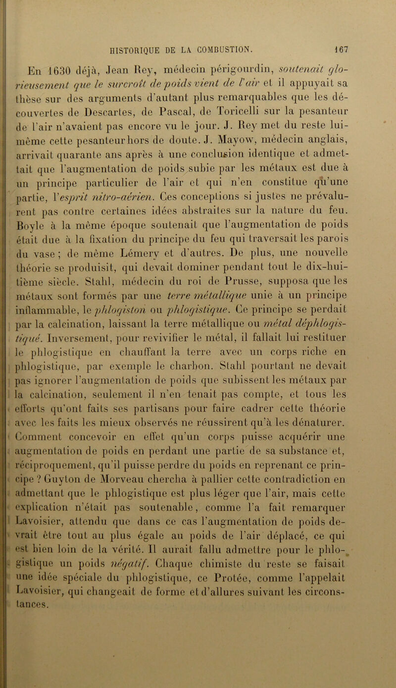 En 1630 déjà, Jean Rey, médecin péri gourd in, soutenait glo- rieusement que le surcroît de poids vient de l'air et il appuyait sa thèse sur des arguments d’autant plus remarquables que les dé- couvertes de Descartes, de Pascal, de Toricelli sur la pesanteur de l'air n’avaient pas encore vu le jour. J. Rey met du reste lui- même cette pesanteur hors de doute. J. Mayow, médecin anglais, arrivait quarante ans après à une conclusion identique et admet- tait que l’augmentation de poids subie par les métaux est due à un principe particulier de l’air et qui n’en constitue qu’une partie, Y esprit nitro-aérien. Ces conceptions si justes ne prévalu- rent pas contre certaines idées abstraites sur la nature du feu. Boyle à la même époque soutenait que l’augmentation de poids était due à la fixation du principe du feu qui traversait les parois du vase ; de même Lémcry et d’autres. De plus, une nouvelle théorie se produisit, qui devait dominer pendant tout le dix-hui- tième siècle. Stalil, médecin du roi de Prusse, supposa que les métaux sont formés par une terre métallique unie à un principe inflammable, le phlogiston ou phlogislique. Ce principe se perdait par la calcination, laissant la terre métallique ou métal cléphlogis- tiqiié. Inversement, pour revivifier le métal, il fallait lui restituer le phlogistique en chauffant la terre avec un corps riche en phlogistique, par exemple le charbon. Stalil pourtant ne devait pas ignorer l’augmentation de poids que subissent les métaux par la calcination, seulement il n’en tenait pas compte, et tous les efforts qu’ont faits ses partisans pour faire cadrer cette théorie avec les faits les mieux observés ne réussirent qu’à les dénaturer. Comment concevoir en effet qu'un corps puisse acquérir une augmentation de poids en perdant une partie de sa substance et, réciproquement, qu'il puisse perdre du poids en reprenant ce prin- cipe ? Guyton de Morveau chercha à pallier cette contradiction en admettant que le phlogistique est plus léger que l’air, mais cette explication n’était pas soutenable, comme l’a fait remarquer Lavoisier, attendu que dans ce cas l’augmentation de poids de- vrait être tout au plus égale au poids de l’air déplacé, ce qui est bien loin de la vérité. Il aurait fallu admettre pour le phlo- gistique un poids négatif. Chaque chimiste du reste se faisait une idée spéciale du phlogistique, ce Protée, comme l’appelait Lavoisier, qui changeait de forme et d’allures suivant les circons- tances.