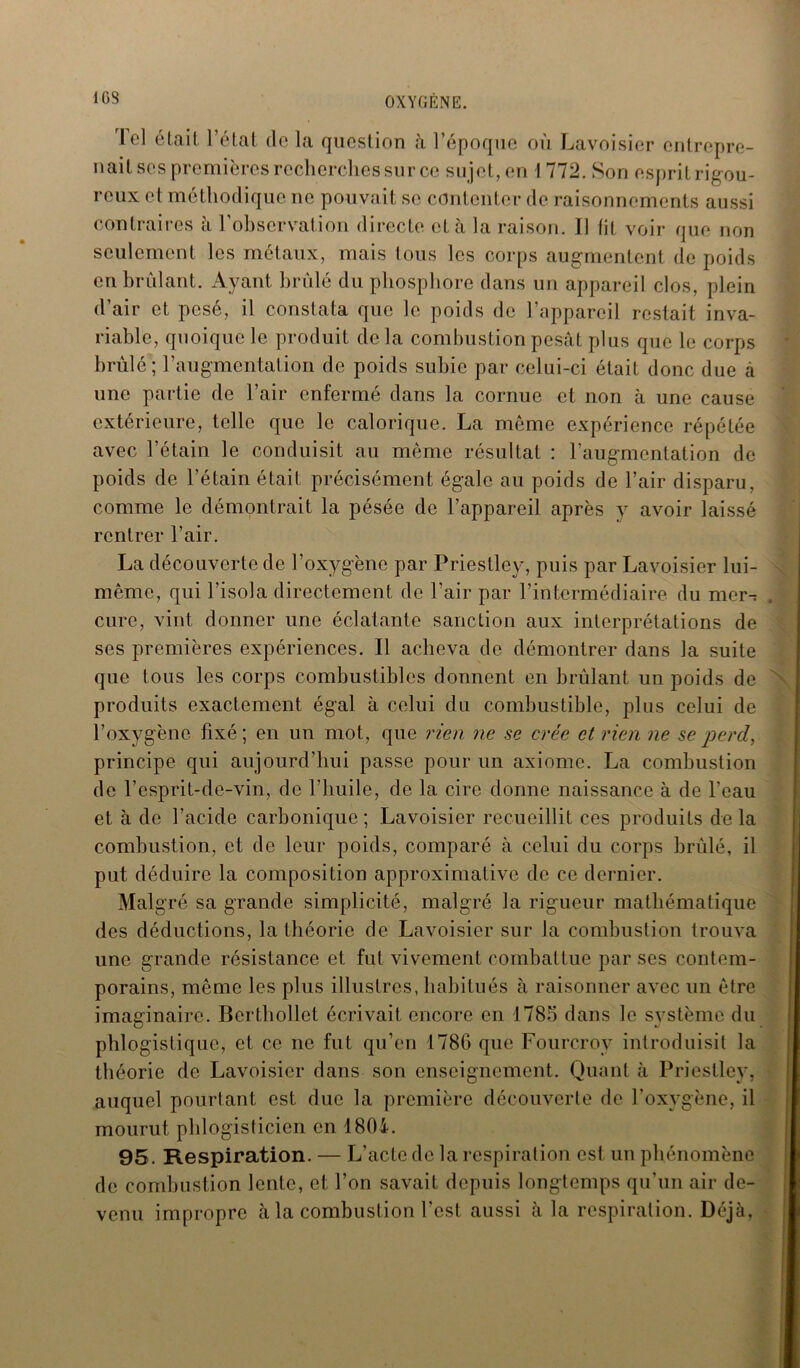 1GS le] était l’état (le la question à l’époque où Lavoisier entrepre- nait ses premières recherches sur ce sujet, en I 772. Son esprit rigou- reux et méthodique ne pouvait se contenter de raisonnements aussi contraires à l’observation directe et à la raison. Il fit voir que non seulement les métaux, mais tous les corps augmentent de poids en brûlant. Ayant brûlé du phosphore dans un appareil clos, plein d’air et pesé, il constata que le poids de l’appareil restait inva- riable, quoique le produit de la combustion pesât plus que le corps brûlé ; l’augmentation de poids subie par celui-ci était donc due à une partie de l’air enfermé dans la cornue et non à une cause extérieure, telle que le calorique. La même expérience répétée avec l’étain le conduisit au même résultat : l’augmentation de poids de l’étain était précisément égale au poids de l’air disparu, comme le démontrait la pésée de l’appareil après y avoir laissé rentrer l’air. La découverte de l’oxygène par Priestley, puis par Lavoisier lui- même, qui l’isola directement de l’air par l’intermédiaire du mer-: cure, vint donner une éclatante sanction aux interprétations de ses premières expériences. Il acheva de démontrer dans la suite que tous les corps combustibles donnent en brûlant un poids de produits exactement égal à celui du combustible, plus celui de l’oxygène fixé; en un mot, que rien ne se crée et rien ne se perd, principe qui aujourd’hui passe pour un axiome. La combustion de l’esprit-de-vin, de l'huile, de la cire donne naissance à de l’eau et à de l’acide carbonique; Lavoisier recueillit ces produits delà combustion, et de leur poids, comparé à celui du corps brûlé, il put déduire la composition approximative de ce dernier. Malgré sa grande simplicité, malgré la rigueur mathématique des déductions, la théorie de Lavoisier sur la combustion trouva une grande résistance et fut vivement combattue par ses contem- porains, même les plus illustres, habitués à raisonner avec un être imaginaire. Berthollet écrivait encore en 1785 dans le système du phlogistique, et ce ne fut qu’en 178G que Fourcrov introduisit la théorie de Lavoisier dans son enseignement. Quant à Priestley, auquel pourtant est due la première découverte de l’oxygène, il mourut phlogisticien en 1804. 95. Respiration. — L’acte de la respiration est un phénomène de combustion lente, et l’on savait depuis longtemps qu’un air de- venu impropre à la combustion l’est aussi à la respiration. Déjà,